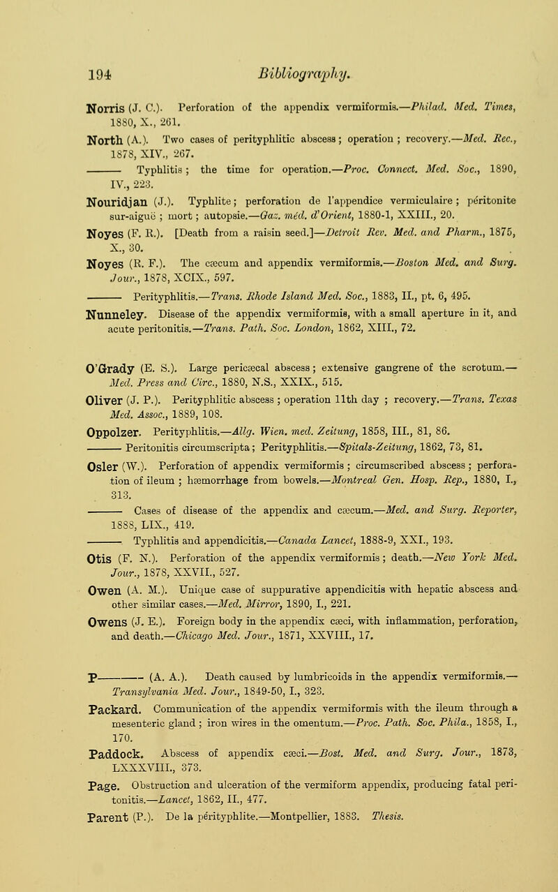 Nonis (J. C). Perforation of the appendix vermiformis.—Philad. Med. Times, 1880, X., 2G1. North (A.)- Two cases of perityphlic abscess; operation; recovery.—Med. Rec, 1878, XIV., 267. Typhlitis ; the time for operation.—Proc. Connect. Med. Soc, 1890, IV., 223. Nouridjan (J.). Typhlite; perforation de l'appendice vermiculaire ; peritonite Bur-aigue ; mort; autopsie.—Qaz. mid. d! Orient, 1880-1, XXIII., 20. Noyes (F. R.). [Death from a raisin seed.]—Detroit Rev. Med. and Pharm., 1875, X., 30. NoyeS (R- F.). The cfecurn and appendix vermiformis.—Boston Med. and Surg. Jour., 1878, XCIX., 597. Perityphlitis.—Trans. Rhode Island Med. Soc, 1883, II., pt. 6, 495. Nunneley. Disease of the appendix vermiformis, with a small aperture in it, and acute peritonitis.—Trans. Path. Soc. London, 1862, XIII., 72. O'Grady (E. S.). Large pericecal abscess; extensive gangrene of the scrotum.— Med. Press and Circ, 1880, N.S., XXIX., 515. Oliver (J. P.). Perityphlic abscess ; operation 11th day ; recovery.—Trans. Texas Med. Assoc, 1889, 108. Oppolzer. Perityphlitis.—Allg. Wien. med. Zeitung, 1858, III., 81, 86. Peritonitis circumscripta; Perityphlitis.—Spitals-Zeitung, 1862, 73, 81. Osier (W.). Perforation of appendix vermiformis ; circumscribed abscess ; perfora- tion of ileum ; haemorrhage from bowels.—Montreal Gen. Hosp. Rep., 1880, I., 313. Cases of disease of the appendix and caicum.—Med. and Surg. Reporter, 1888, LIX., 419. Typhlitis and appendicitis.—Canada Lancet, 1888-9, XXI., 193. Otis (F. X.). Perforation of the appendix vermiformis; death.—New York Med. Jour., 1878, XXVII., 527. Oweil (A. M.). Unique case of suppurative appendicitis with hepatic abscess and other similar cases.—Med. Mirror, 1890, I., 221. Owens (J. E.). Foreign body in the appendix ca?ci, with inflammation, perforation, and death.—Chicago Med. Jour., 1871, XXVIII., 17. P (A. A.). Death caused by lumbricoids in the appendix vermiformis.— Transylvania Med. Jour., 1849-50, I., 323. Packard. Communication of the appendix vermiformis with the ileum through a mesenteric gland; iron wires in the omentum.—Proc. Path. Soc Phila., 1858, I., 170. Paddock. Abscess of appendix cseci.—Bost. Med. and Surg. Jour., 1873, LXXXVIIL, 373. Page. Obstruction and ulceration of the vermiform appendix, producing fatal peri- tonitis.— Lancet, 1862, II., 477. Parent (P.). De la pe'rityphlite.—Montpellier, 1883. Thesis.