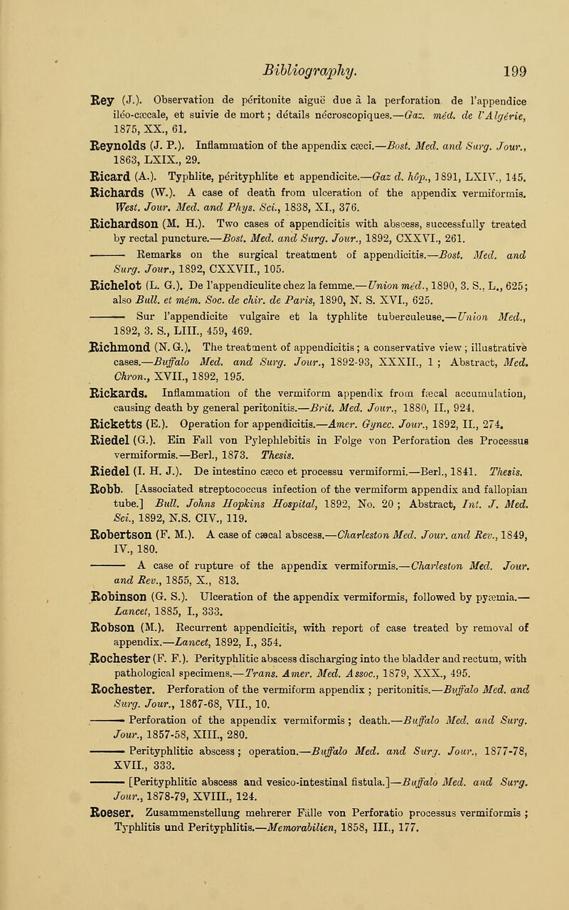 Rey (J.)- Observation de peritonite aiguii due a la perforation de l'appendice ildo-cfccale, et suivie de mort; details necroseopiqu.es.—Gas. med. de V Algirie, 1875, XX., 61. Reynolds (J. P.). Inflammation of the appendix coeci.—Bost. Med. and Surg. Jour., 1863, LXIX., 29. Kicard (A.). Typhlite, perityphlite et appendicite.—Gas d. hGp., 1891, LXIV., 145. Richards (W.). A case of death from ulceration of the appendix vermiformis. West. Jour. Med. and Phys. Sci., 1838, XI., 376. Richardson (M. H.). Two cases of appendicitis with abscess, successfully treated by rectal puncture.—Bost. Med. and Surg. Jour., 1892, CXXVL, 261. Remarks on the surgical treatment of appendicitis.—Bost. Med. and Surg. Jour., 1892, CXXVII., 105. Richelot (L. G.). De l'appendiculitechez la femme.—Union med., 1890, 3. S., L., 625; also Bull, et mem. Soc. de chir. de Paris, 1890, N. S. XVI., 625. Sur l'appendicite vulgaire et la typhlite tuberculeuse.—Union Med., 1892, 3. S., LIII., 459, 469. Richmond (N. G.). The treatment of appendicitis ; a conservative view ; illustrative cases.—Buffalo Med. and Surg. Jour., 1892-93, XXXII., 1 ; Abstract, Med. Chron., XVII., 1892, 195. Rickards. Inflammation of the vermiform appendix from faecal accumulation, causing death by general peritonitis.—Brit. Med. Jour., 1880, II., 924, Ricketts (E.). Operation for appendicitis.—Amer. Gynec. Jour., 1892, II., 274. Riedel (G.). Ein Fall von Pylephlebitis in Folge von Perforation des Processus vermiformis.—Berl., 1873. Thesis. Riedel (I. H. J.). De intestino caeco et processu vermiformi.—Berl., 1841. Thesis. Robb. [Associated streptococcus infection of the vermiform appendix and fallopian tube.] Bull. Johns Hopkins Hospital, 1892, No. 20 ; Abstract, Int. J. Med. Sci, 1892, N.S. CIV., 119. Robertson (F. M.). A case of csseal abscess.—Charleston Med. Jour, and Rev., 1849, IV, 180. A case of rupture of the appendix vermiformis.—Charleston Med. Jour. and Rev., 1855, X., 813. Robinson (G. S.). Ulceration of the appendix vermiformis, followed by pyremia.— Lancet, 1885, I., 333. Robson (M.). Recurrent appendicitis, with report of case treated by removal of appendix.—Lancet, 1892, I., 354. Rochester (F. F.). Perityphlitic abscess discharging into the bladder and rectum, with pathological specimens.—Trans. Amer. Med. Assoc, 1879, XXX., 495. Rochester. Perforation of the vermiform appendix ; peritonitis.—Buffalo Med. and Surg. Jour., 1867-68, VII., 10. ■ Perforation of the appendix vermiformis ; death.—Buffalo Med. and Surg. Jour., 1857-58, XIII., 280. ——— Perityphlitic abscess ; operation.—Buffalo Med. and Surg. Jour., 1877-78, XVII.,'333. - [Perityphlitic abscess and vesicointestinal fistula.]—Buffalo Med. and Surg. Jour., 1878-79, XVIII., 124. Roeser. Zusammenstellung mehrerer FLille von Perforatio processus vermiformis ; Typhlitis und Perityphlitis.—Memorabilien, 1858, III., 177.