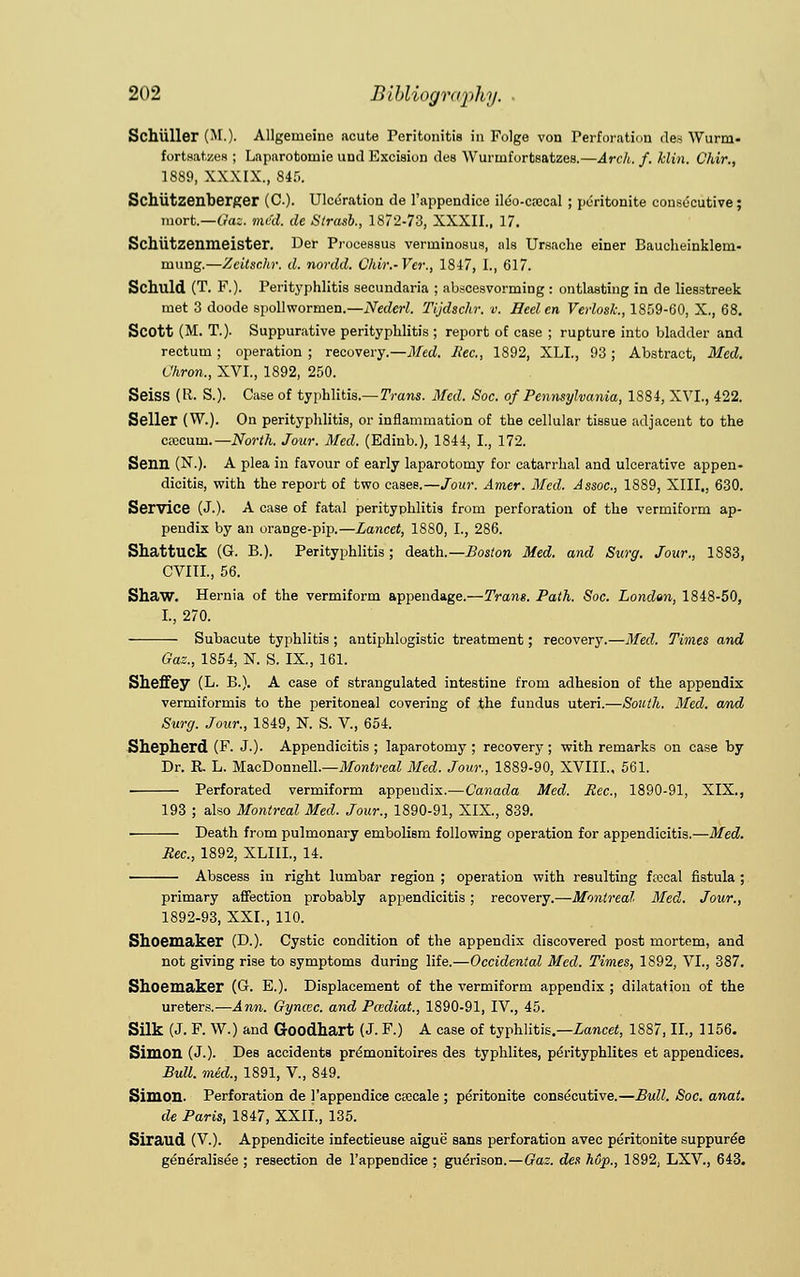 Schiiller (M.). Allgerneiue acute Peritonitis in Folge von Perforation des Wurm- fortsatzea ; Lnparotoniie unci Kxcision des Wurmfortsatzes.—Arch. f. klin. Chir., 1889, XXXIX., Si:,. Schiitzenberger (C). Ulceration fie l'appendice ileo-crecal ; peritonite consecutive; mort.—Gaz. med. de Strasb., 1872-73, XXXII., 17. Schiitzenmeister. Der Processus verrninosus, als Ursache einer Baucheinklem- mung.—Zcitsr.hr. d. nordd. Ohir.-Ver., 1847, I., 617. Schuld (T. P.). Perityphlitis secundaria ; abscesvorming : ontlasting in de liesstreek met 3 doode spollwormen.—Nederl. Tijdschr. v. Heel en Verlosk., 1859-60, X., 68. Scott (M. T.). Suppurative perityphlitis ; report of case ; rupture into bladder and rectum ; operation ; recovery,—Med. Rec, 1892, XLI., 93 ; Abstract, Med. Chron., XVI., 1892, 250. Seiss (R. S.). Case of typhlitis.—Trans. Med. Soc. of Pennsylvania, 1884, XVI., 422. Seller (W.). On perityphlitis, or inflammation of the cellular tissue adjacent to the crecum.— North. Jour. Med. (Edinb.), 1844, I., 172. Senn (N.). A plea in favour of early laparotomy for catarrhal and ulcerative appen- dicitis, with the report of two cases.—Jour. Amer. Med. Assoc, 1889, XIII., 630. Service (J.). A case of fatal perityphlitis from perforation of the vermiform ap- pendix by an orange-pip.—Lancet, 1880, I., 286. ShattUCk (G. B.). Perityphlitis; death.— Boston Med. and Surg. Jour., 1883, CVIIL, 56. Shaw. Hernia of the vermiform appendage.—Trans. Path. Soc. London, 1848-50, I., 270. Subacute typhlitis ; antiphlogistic treatment; recovery.—Med. Times and Gaz., 1854, N. S. IX., 161. Sheffey (L. B.). A case of strangulated intestine from adhesion of the appendix vermiformis to the peritoneal covering of the fundus uteri.—South. Med. and Surg. Jour., 1849, N. S. V., 654. Shepherd (F. J.). Appendicitis ; laparotomy ; recovery; with remarks on case by Dr. R. L. MacDonnell.—Montreal Med. Jour., 1889-90, XVIII., 561. Perforated vermiform appendix.—Canada Med. Rec, 1890-91, XIX., 193 ; also Montreal Med. Jour., 1890-91, XIX., 839. Death from pulmonary embolism following operation for appendicitis.—Med. Rec, 1892, XLIIL, 14. Abscess in right lumbar region ; operation with resulting ftecal fistula ; primary affection probably appendicitis; recovery.—Montreal Med. Jour., 1892-93, XXI., 110. Shoemaker (D.). Cystic condition of the appendix discovered post mortem, and not giving rise to symptoms during life.—Occidental Med. Times, 1892, VI., 387. Shoemaker (G. E.). Displacement of the vermiform appendix ; dilatation of the ureters.—Ann. Gyncec. and Pcediat., 1890-91, IV., 45. Silk (J. F. W.) and Goodhart (J. F.) A case of typhlitis.—Lancet, 1887, II., 1156. Simon (J.). Des accidents premonitoires des typhlites, peYityphlites et appendices. BuU. med., 1891, V., 849. Simon. Perforation de l'appendice ctecale ; peritonite consecutive.—Bull. Soc. anat. de Paris, 1847, XXII., 135. Siraud (V.). Appendicite infectieuse aigue sans perforation avec peritonite suppuree generalised ; resection de l'appendice ; gueYison.—Gaz. des hup., 1892, LXV., 643.
