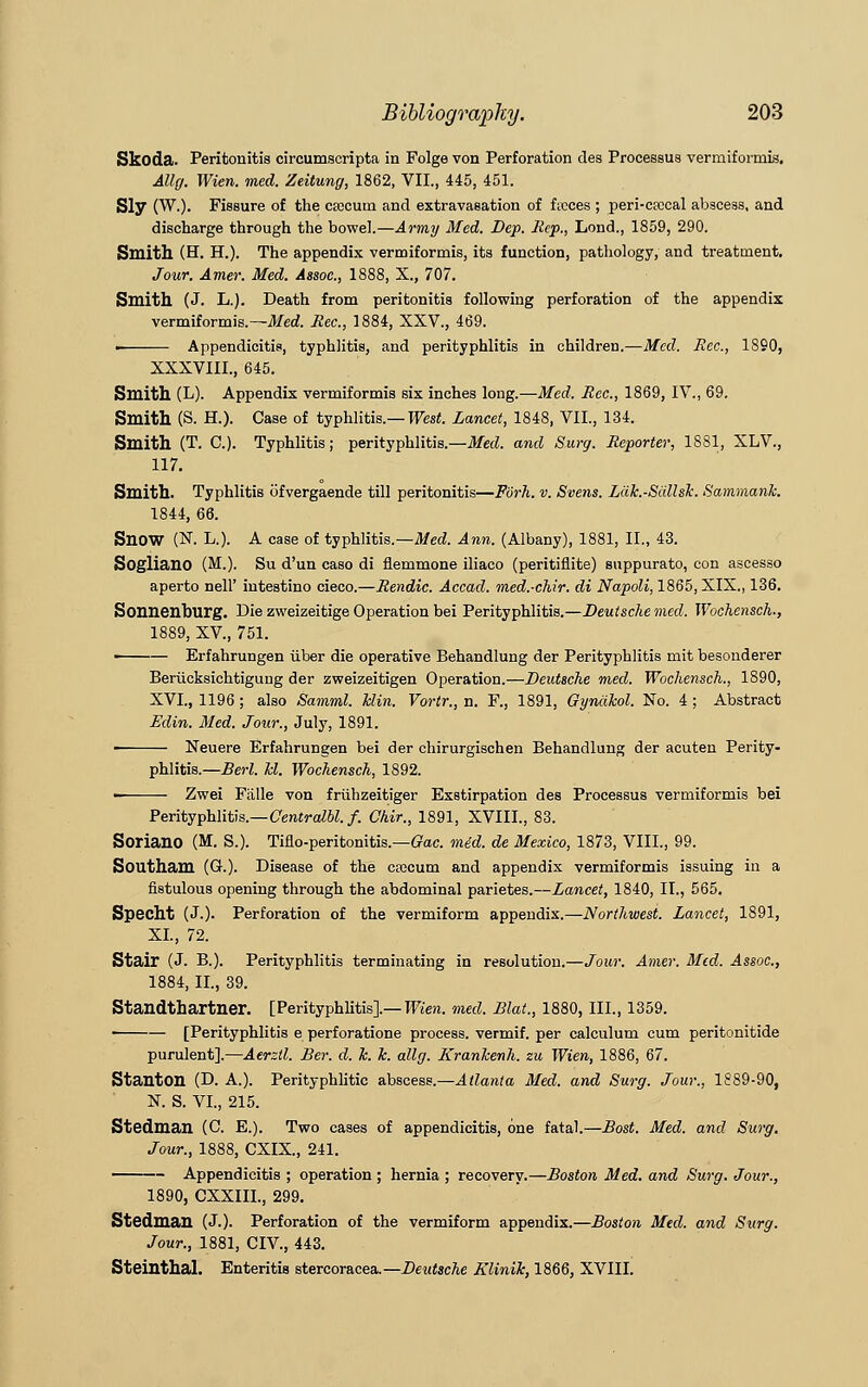 Skoda. Peritonitis circumscripta in Folge von Perforation des Processus verraiformis. Allg. Wien. med. Zeitung, 1862, VII., 445, 451. Sly (W.). Fissure of the caecum and extravasation of ficces ; peri-cfccal abscess, and discharge through the bowel.—Army Med. Dep. Rep., Lond., 1859, 290. Smith (H. H.). The appendix vermiformis, its function, pathology, and treatment. Jour. Amer. Med. Assoc, 1888, X., 707. Smith (J. L.). Death from peritonitis following perforation of the appendix vermiformis.— Med. Rec., 1884, XXV., 469. • Appendicitis, typhlitis, and perityphlitis in children.—Med. Rec, 1890, XXXVIII., 645. Smith (L). Appendix vermiformis six inches long.—Med. Rec, 1869, IV., 69. Smith (S. H.). Case of typhlitis.— West. Lancet, 1848, VII., 134. Smith (T. C). Typhlitis; perityphlitis.—Med. and Surg. Reporter, 1881, XLV, 117. Smith. Typhlitis ofvergaende till peritonitis—Fork. v. Svens. Liik.-Sdllsk. Sammank. 1844, 66. Snow (N. L.). A case of typhlitis.—Med. Ann. (Albany), 1881, II., 43. Sogliano (M.). Su d'un caso di flemmone iliaco (peritiflite) suppurato, con ascesso aperto nell' intestino cieco.—Rendic Accad. med.-chir. di Napoli, 1865, XIX., 136. Soiinenburg. Die zweizeitige Operation bei Perityphlitis.—Deutsche med. Wochensch., 1889, XV, 751. ■ Erfahrungen iiber die operative Behandlung der Perityphlitis mit besonderer Beriicksichtigung der zweizeitigen Operation.—Deutsche med. Wochensch., 1890, XVI, 1196 ; also Samml. Min. Vortr., a. F., 1891, Gynakol. No. 4 ; Abstract Edin. Med. Jour., July, 1891. ■ Neuere Erfahrungen bei der chirurgischen Behandlung der acuten Perity- phlitis.—Berl. kl. Wochensch, 1892. Zwei Fiille von frtihzeitiger Exstirpation des Processus vermiformis bei Perityphlitis.—Centralbl. f. Chir., 1891, XVIII., 83. Soriano (M. S.). Tiflo-peritonitis.—Gac mid. de Mexico, 1873, VIII., 99. Southam (G.). Disease of the ctecum and appendix vermiformis issuing in a fistulous opening through the abdominal parietes.—Lancet, 1840, II., 565. Specht (J.). Perforation of the vermiform appendix.—Northwest. Lancet, 1891, XL, 72. Stair (J. B.). Perityphlitis terminating in resolution.—Jour. Amer. Med. Assoc, 1884, II., 39. Standthartner. [Perityphlitis].— Wien. med. Blat., 1880, III., 1359. ■ — [Perityphlitis e perforatione process, vermif. per calculum cum peritonitide purulent].—Aerzll. Ber. d. k. k. allg. Krankenh. zu Wien, 1886, 67. Stanton (D. A.). Perityphlitic abscess.—Atlanta Med. and Surg. Jour., 1889-90, N. S. VI., 215. Stedman (C. E.). Two cases of appendicitis, one fatal.—Bost. Med. and Su7'g. Jour., 1888, CXIX, 241. Appendicitis ; operation ; hernia ; recovery.—Boston Med. and Surg. Jour., 1890, CXXIIL, 299. Stedman (J.). Perforation of the vermiform appendix.—Boston Med. and Surg. Jour., 1881, CIV, 443. Steinthal. Enteritis stercoracea.— Deutsche Klinik, 1866, XVIII.