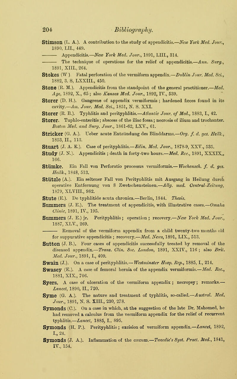 Stiui.son (L. A.). A contribution to the study of appendicitis.—New York Med. Jour., 1890, LIL, 449. Appendicitis.— New York Med. Jour., 1891, LIII., 314. ■ The technique of operations for the relief of appendicitis.—Ann. Surg., 1891, XIII., 264. Stokes (W ) Fatal perforation of the vermiform appendix.—Dublin Jour. Med. ScL, 1882, 3. S, LXXIIL, 450. Stone (R. M.). Appendicitis from the standpoint of the general practitioner.—Med. Age, 1892, X., 65; also Kansas Med. Jour., 1892, IV., 539. Storer (D. H.). Gangrene of appendix vermiformis ; hardened freces found in its cavity.—Am. Jour. Med. Sci., 1851, N. S. XXI. Storer (R. B.). Typhlitis and perityphlitis.—Atlantic Jour, of Med., 1883, I., 42. Storer. Tuphlo-enteritis ; abscess of the iliac fossa; necrosis of ilium and trochanter. Boston Med. and Surg. Jour., 1861-62, LXV., 61. Strieker (G. A.). Ueber acute Entziindung des Blinddarms.—Org. f. d. ges. Heilk., 1853, II., 113. Stuart (J. A. E.). Case of perityphlitis.—Edin. Med. Jour., 1878-9, XXV., 535. Study (J- N.). Appendicitis ; death in forty-two hours.—Med. Rcc, 1891, XXXIX., 166. Stiimke. Ein Fall von Perforatio processus vermiformis.— Wochensch. f. d. ges. Heilk, 1848, 513. Stutzle (A.). Eiu seltener Fall von Perityphlitis mit Ausgang in Heilung durch operative Entfernung von 8 Zwetschensteinen.—Allg. rned. Central-Zeitung, 1879, XLVIII., 982. Stute (E.). De typhlitide acuta chronica.—Berlin, 1844. Thesis. Summers (J. E.). The treatment of appendicitis, with illustrative cases.—Omaha Clinic, 1891, IV., 195. Summers (J- E.) jr. Perityphlitis; operation; recovery.—New York Med. Jour., 1887, XLV., 269. Removal of the vermiform appendix from a child twenty-two months old for suppurative appendicitis ; recovery.—Med. News, 1891, LIX., 513. SuttOIl (J. B.). Four cases of appendicitis successfully treated by removal of the diseased appendix.—Trans. Clin. Soc. London, 1891, XXIV., 116 ; also Brit. Med. Jour., 1891, I., 409. Swain (J.). On a case of perityphlitis.— Westminster ffosp. Rep., 1885, I., 214. Swasey (E.). A case of femoral hernia of the appendix vermiformis.—Med. Rec, 1881, XIX., 706. Syers. A case of ulceration of the vermiform appendix ; necropsy; remarks.— Lancet, 1890, II., 720. Syme (G. A.). The nature and treatment of typhlitis, so-called.—Austral. Med. Jour., 1891, N. S. XIII., 230, 278. Symonds (C). On a case in which, at the suggestion of the late Dr. Mahomed, he had removed a calculus from the vermiform appendix for the relief of recurrent typhlitis.—Lancet, 1885, I., 895. Symonds (H. P.). Perityphlitis ; excision of vermiform appendix.—Lancet, 1892, I., 24. Symonds (J. A.). Inflammation of the cfecum.—Tioeedie's Syst. Pract. Med., 1841, IV., 154.