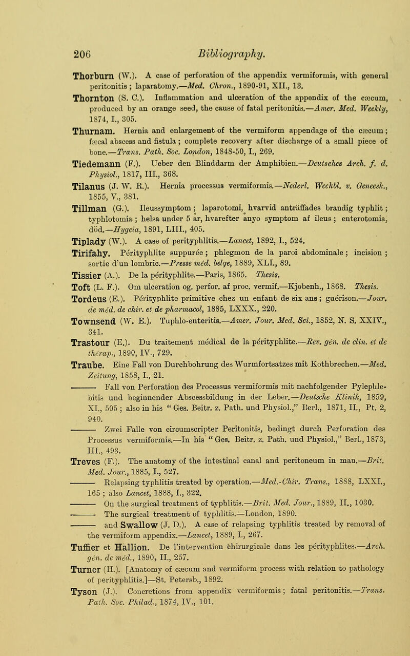 Thorburn (W.). A case of perforatiou of the appendix venniforinis, with general peritonitis; laparatoniy.—Med. Vhron., 1890-91, XII., 13. Thornton (S. C). Inflammation and ulceration of the appendix of the ccucum, produced by an orange seed, the cause of fatal peritonitis.—Amer. Med. Weekly, 1S74, I., 305. Thumam. Hernia and enlargement of the vermiform appendage of the ctccum; fiocal abscess and fistula; complete recovery after discharge of a small piece of hone.—Trans. Path. Soc. London, 1848-50, I., 269. Tiedemann (F.). Ueber den Blinddarm der Amphibien.—Deutsches Arch. f. d. Physiol, 1817, III., 368. Tilanus (J. W. R.). Hernia processus vermiformis.—Nederl. WeeJcbl. v. Geneesk., 1855, V., 381. Tillman (G.). Ileussymptom ; laparotomi, hvarvid antrliffades brandig typhlit; typhlotomia ; helsa under 5 ar, hvarefter anyo symptom af ileus ; enterotomia, dod.—Hijgeia, 1891, LIIL, 405. Tiplady (W.). A case of perityphlitis.—Lancet, 1892, I., 524. Tirifahy. Perityphlite suppuree ; phlegmon de la paroi abdominale ; incision ; sortie d'un lombric.—Presse mid. beige, 1889, XLL, 89. Tissier (A.). De la perityphlite.—Paris, 1865. Thesis. Toft (L- F.). Om ulceration og. perfor. af proc. vermif.—Kjobenh., 1868. Thesis. Tordeus (E.). Perityphlite primitive chez un enfant de six ana; guerison.—Jour. de mid. de chir. et de pharmacol, 1885, LXXX., 220. Townsend (W. E.). Tuphlo-enteritis.—Amer. Jour. Med. Sci., 1852, N. S. XXIV., 341. Trastour (E.). Du traitement medical de la perityphlite.—Rev. gin. de clin. et de thirap., 1890, IV., 729. Traube. Eine Fall von Durchbohrung des Wurmfortsatzes mit Kothbrechen.—Med. Zeitung, 1858, I., 21. Fall von Perforation des Processus vermiformis mit nachfolgender Pylephle- bitis und beginnender Abscessbildung in der Leber.—Deutsche Klinik, 1859, XL, 505 ; also in his  Ges. Beitr. z. Path, und Physiol., Iierl., 1871, II., Pt. 2, 940. Zwei Falle von circumscripter Peritonitis, bedingt durch Perforation des Processus vermiformis.—In his  Ges. Beitr. z. Path, und Physiol., Berl., 1873, III., 493. Treves (F-). The anatomy of the intestinal canal and peritoneum in man.—Brit. Med. Jour., 1885, I, 527. Relapsing typhlitis treated by operation.—Med.-OMr. Trans., 1888, LXXL, 165 ; also Lancet, 1888, I., 322. On the surgical treatment of typhlitis.—Brit. Med. Jour., 1889, II., 1030. The surgical treatment of typhlitis.—London, 1890. and Swallow (J. D.). A case of relapsing typhlitis treated by removal of the vermiform appendix.—Lancet, 1889, I., 267. Tuffier et Hallion. De l'intervention chirurgicale dans les perityphlites.—Arch. gin. de mid., 1890, II., 257. Turner (H.). [Anatomy of caecum and vermiform process with relation to pathology of perityphlitis.]—St. Petersb., 1892. Tyson (J.). Concretions from appendix vermiformis ; fatal peritonitis.—Trans.