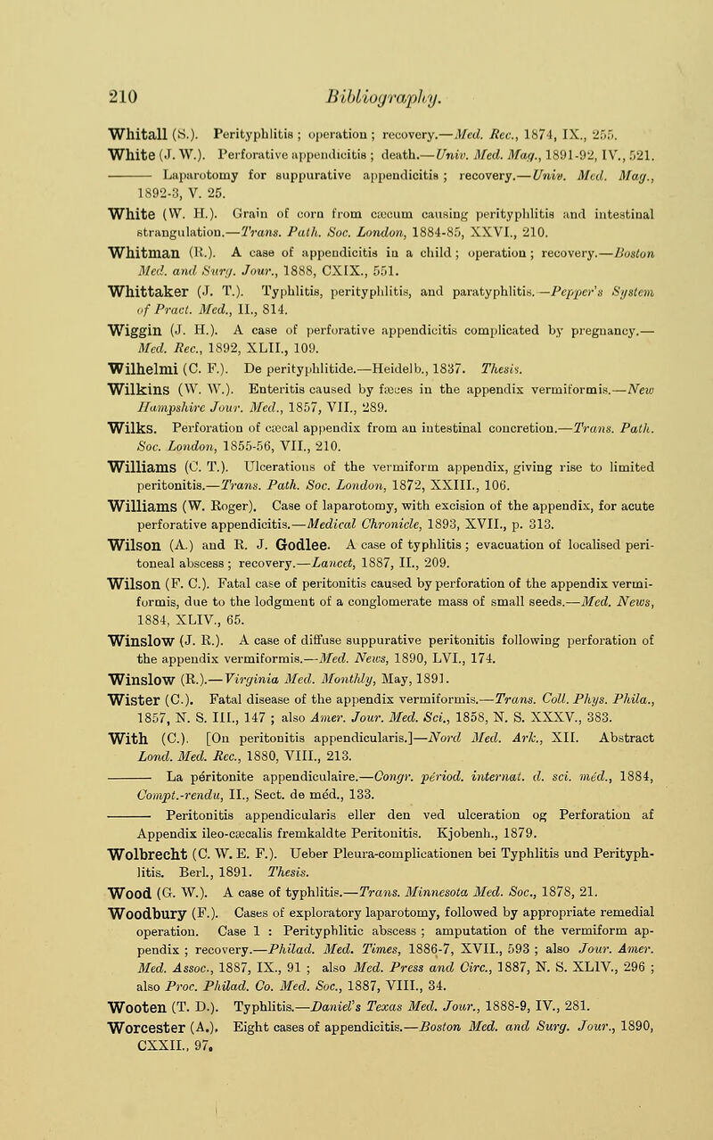 Wllitall (S.). Perityphlitis; operation; recovery.—Med. Rev., 1874, IX., 255. White (J. W.). Perforative appendicitis ; death.—Univ. Med. Mag., 1891-92, IV., 521. Laparotomy for suppurative appendicitis ; recovery.—Univ. Med. May., 1892-3, V. 25. White (VV. H.). Grain of corn from ciecum causing perityphlitis and intestinal strangulation.—Trans. Path. Soc. London, 1884-85, XXVI., 210. Whitman (R.). A case of appendicitis in a child ; operation ; recovery.—Boston Med. and Surg. Jour., 1888, CXIX., 551. Wllittaker (J. T.). Typhlitis, perityphlitis, and paratyphlitis. —Pepper's System ofPract. Med., II., 814. Wiggin (J. H.). A case of perforative appendicitis complicated by pregnancy.— Med. Pec., 1892, XLII., 109. Wilhelmi (C. F.). De perityphlitide.—Heidelb., 1837. Thesis. Wilkins (W. W.). Enteritis caused by faeces in the appendix vermiformis.—New Hampshire Jour. Med., 1857, VII., 289. Wilks. Perforation of c;ccal appendix from an intestinal concretion.—Trans. Patlt. Soc. London, 1855-56, VII., 210. Williams (0. T.). Ulcerations of the vermiform appendix, giving rise to limited peritonitis.—Trans. Path. Soc. London, 1872, XXIIL, 106. Williams (W. Roger). Case of laparotomy, with excision of the appendix, for acute perforative appendicitis.—Medical Chronicle, 1893, XVII., p. 313. Wilson (A.) and R. J. Godlee. A case of typhlitis ; evacuation of localised peri- toneal abscess ; recovery.—Lancet, 1887, II., 209. Wilson (F. C). Fatal case of peritonitis caused by perforation of the appendix vermi- formis, due to the lodgment of a conglomerate mass of small seeds.—Med. Nexos, 1884, XLIV., 65. Winslow (J. R.). A case of diffuse suppurative peritonitis following perforation of the appendix vermiformis.—Med. News, 1890, LVL, 174. Winslow (R.).— Virginia Med. Monthly, May, 1891. Wister (C). Fatal disease of the appendix vermiformis.—Trans. Coll. Phys. Phila., 1857, N. S. III., 147 ; also Amer. Jour. Med. Sci., 1858, N. S. XXXV, 383. With (C). [On peritonitis appendicularis.]—Nord Med. Ark., XII. Abstract Lovd. Med. Rcc, 1880, VIII., 213. La peritonite appendiculaire.—Congr. period, internal, d. sci. med., 1884, Compt.-rendu, II., Sect, de med., 133. Peritonitis appendicularis eller den ved ulceration og Perforation af Appendix ileo-c£ecalis fremkaldte Peritonitis. Kjobenh., 1879. Wolbrecht (C. W. E. F.). Ueber Pleura-cornplieationen bei Typhlitis und Perityph- litis. Berl., 1891. Thesis. Wood (G. W.). A case of typhlitis.—Trans. Minnesota Med. Soc, 1878, 21. Woodbury (F.). Cases of exploratory laparotomy, followed by appropriate remedial operation. Case 1 : Perityphlitic abscess ; amputation of the vermiform ap- pendix ; recovery.—Philad. Bled. Times, 1886-7, XVII., 593 ; also Jour. Amer. Med. Assoc, 1887, IX., 91 ; also Med. Press and Circ, 1887, N. S. XLIV., 296 ; also Proc. Philad. Co. Med. Soc, 1887, VIII., 34. Wooten (T. D.). Typhlitis.—Dane's Texas Med. Jour., 1888-9, IV., 281. Worcester (A.), Eight cases of appendicitis.—Boston Med. and Surg. Jour., 1890, CXXIL, 97.