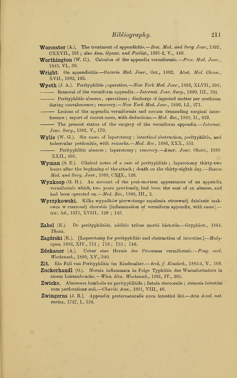 Worcester (A.). The treatment of appendicitis.—Bost. Med. and Surg. Jour., 1392, CXXVIL, 101; also Ann. Gyncec. and Pcediat, 1891-2, V., 449. Worthington (W. C). Calculus of the appendix vermiformis.—Prov. Med. Jour., 1843, VI., 30. Wright. On appendicitis.—Ontario Med. Jour., Oct., 1892. Abst. Med. Citron., XVII., 1892, 195. Wyeth (J. A.). Perityphlitis ; operation.— New York Med. Jour., 1888, XLVIL, 598. Removal of the vermiform appendix.—Internat. Jour. Surg., 1890, III., 104. Perityphlitic abscess , operations ; discharge of ingested matter per urethram during convalescence; recovery.—New York Med. Jour., 1890, LI., 271. Lesions of the appendix vermiformis and csecum demanding surgical inter- ference ; report of recent cases, with deductions.—Med. Rec., 1892, II., 629. The present status of the surgery of the vermiform appendix.—Internat. Jour. Surg., 1892, V., 170. Wylie (W. Q.). Six cases of laparotomy ; intestinal obstruction, perityphlitis, and tubercular peritonitis, with remarks.—Med. Rec., 1886, XXX., 553. Perityphlitic abscess; laparotomy; recovery.—Amer. Jour. Obstet., 1889 XXII., 405. Wyman (S. E.). Clinical notes of a case of perityphlitis ; laparotomy thirty-two hours after the beginning of the attack; death on the thirty-eighth day.—Boston Med. and Surg. Jour., 1888, CXIX., 126. Wynkoop (C H.). An account of the post-mortem appearances of an appendix vermiformis which, two years previously, had been the seat of an abscess, and had been operated on.—Med. Rec., 1868, III., 2. Wyrzykowski. Kilka wypadkow pierwotnego zapalenia otrzewnej dzialanie niak- owca w rzeczonej chorobie [inflammation of vermiform appendix, with cases].— Gar., let, 1875, XVI1L, 129 ; 145. Zabel (E.). De perityphlitide, additis tribus morbi historiis.—Gryphisw., 1864. Thesis. Zagorski (K.). [Laparotomy for perityphlitis and obstruction of intestine.]—Medy- cyna, 1886, XIV., 711 ; 716 ; 733 ; 746. Zdekauer (A.). Ueber eine Hernie des Processus vermiformis.— Prag. med. Wochensch., 1890, XV, 340. Zit. Kin Fall von Perityphlitis im Kindesalter.—Arch. f. Kinderlt., 1883-4, V., 108. Zuckerhandl (O.). Hernia iuflainmata iu Folge Typhlitis des Wurmfortsatzes in einem Leisteubruche.— Wien. klin. Wochensch., 1891, IV., 305. Zwicke. Abscessus lumbilis ex perityphlitide ; fistula stercoralis ; stenosis intestini cum perforatione coli.—Charite Ann., 1881, VIII., 46. Zwingerus (J. R.). Appendix preternaturalis cteca intestini ilei.—Acta Acad. nat. eurios., 1727, I., 156.