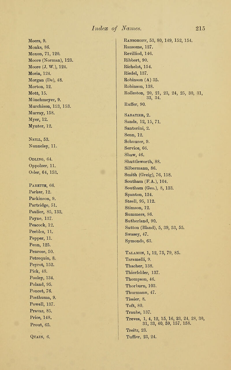 Moers, 9. Monks, 86. Moxon, 71, 120. Moore (Norman), 123. Moore (J. W.), 124. Morin, 124. Morgan (De), 48. Morton, 12. Mott, 15. Munchmeyer, 9. Murchison, 123, 153. Murray, 158. Myer, 12. Mynter, 12. Neill, 53. Nunneley, 11. Odling, 64. Oppolzer, 11. Osier, 64, 153. Paeette, 66. Parker, 12. Parkinson, 9. Partridge, 51. Paulier, 85, 133. Payne, 137. Peacock, 12. Peebles, 11. Pepper, 11. Penn, 125. Penrose, 50. Petrequin, 8. Peyrot, 152. Pick, 48. Pooley, 134. Poland, 95. Poncet, 76. Posthuma, 9. Powell, 137. Pravaz, 85. Price, 148. Prout, 65. Quain, 6. Ransohoff, 53, 80, 149, 152, 154. Rausotne, 127. Revilliod, 146. Ribbert, 90. Richelot, 154. Riedel, 137. Robinson (A) 35. Robinson, 138. Rolleston, 20, 21, 23, 24, 25, 30, 31, 33, 34. Ruffer, 90. Sabatier, 2. Sands, 12, 15, 71. Santorini, 2. Senn, 12. Schnurer, 9. Service, 66. Shaw, 46. Shuttleworth, 88. Silbermann, 86. Smith (Greig), 76, 158. Southam (F.A.), 104. Southam (Geo.), 8, 133. Spanton, 134. Steel], 95, 112. Stimson, 12. Summers, 86. Sutherland, 90. Sutton (Bland), 5, 39, 53, 55. Swasey, 47. Symonds, 63. Talamon, 1, 12, 75, 79, 85. Taramelli, 9. Thacher, 138. Thierfelder, 137. Thompson, 46. Thorburn, 103. Thurmann, 47. Tissier, 8. Toft, 80. Traube, 137. Treves, 1, 4, 12, 15, 16, 23, 24, 28, 30, 31, 33, 40, 59, 157, 158. Treitz, 23. Turner, 23, 24.