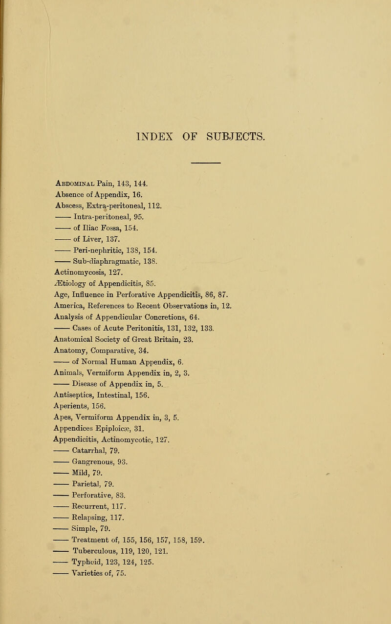 Abdominal Pain, 143, 144. Absence of Appendix, 16. Abscess, Extra-peritoneal, 112. Intra-peritoneal, 95. of Iliac Fossa, 154. of Liver, 137. Peri-nephritic, 138, 154. Sub-diaphragmatic, 138. Actinomycosis, 127. ^Etiology of Appendicitis, 85. Age, Influence in Perforative Appendicitis, 86, 87. America, References to Recent Observations in, 12. Analysis of Appendicular Concretions, 64. Cases of Acute Peritonitis, 131, 132, 133. Anatomical Society of Great Britain, 23. Anatomy, Comparative, 34. of Normal Human Appendix, 6. Animals, Vermiform Appendix in, 2, 3. Disease of Appendix in, 5. Antiseptics, Intestinal, 156. Aperients, 156. Apes, Vermiform Appendix in, 3, 5. Appendices Epiploicso, 31. Appendicitis, Actinomycotic, 127. Catarrhal, 79. Gangrenous, 93. Mild, 79. Parietal, 79. Perforative, 83. Recurrent, 117. Relapsing, 117. Simple, 79. Treatment of, 155, 156, 157, 158, 159. Tuberculous, 119, 120, 121. Typhoid, 123, 124, 125. Varieties of, 75.