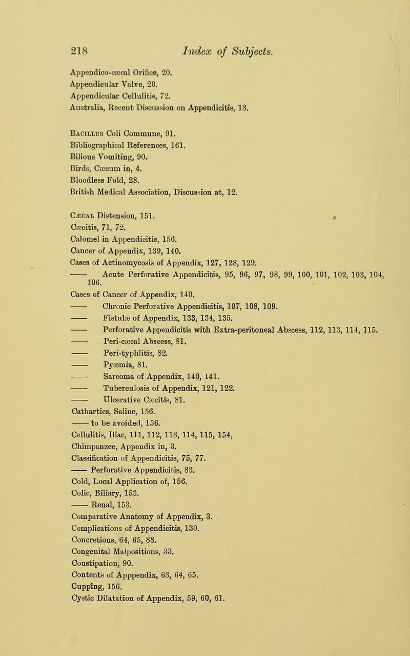 Appendico-crecal Orifice, 20. Appendicular Valve, 20. Appendicular Cellulitis, 72. Australia, Recent Discussion on Appendicitis, 13. Bacillus Coli Commune, 91. Bibliographical References, 161. Bilious Vomiting, 90. Birds, Cascum in, 4. Bloodless Fold, 28. British Medical Association, Discussion at, 12. Cecal Distension, 151. Crecitis, 71, 72. Calomel in Appendicitis, 156. Cancer of Appendix, 139, 140. Cases of Actinomycosis of Appendix, 127, 128, 129. Acute Perforative Appendicitis, 95, 96, 97, 98, 99, 100, 101, 102, 103, 104, 106. Cases of Cancer of Appendix, 140. Chronic Perforative Appendicitis, 107, 108, 109. FistulEe of Appendix, 133, 134, 135. Perforative Appendicitis with Extra-peritoneal Abscess, 112, 113, 114, 115. Peri-coccal Abscess, 81. Peri-typhlitis, 82. Pyaemia, 81. Sarcoma of Appendix, 140, 141. Tuberculosis of Appendix, 121, 122. Ulcerative Capitis, 81. Cathartics, Saline, 156. to be avoided, 156. Cellulitis, Iliac, 111, 112, 113, 114, 115, 154, Chimpanzee, Appendix in, 3. Classification of Appendicitis, 75, 77. Perforative Appendicitis, 83. Cold, Local Application of, 156. Colic, Biliary, 153. Renal, 153. Comparative Anatomy of Appendix, 3. Complications of Appendicitis, 130. Concretions, 64, 65, 88. Congenital Malpositions, 33. Constipation, 90. Contents of Apppendix, 63, 64, 65. Cupping, 156. Cystic Dilatation of Appendix, 59, 60, 61.