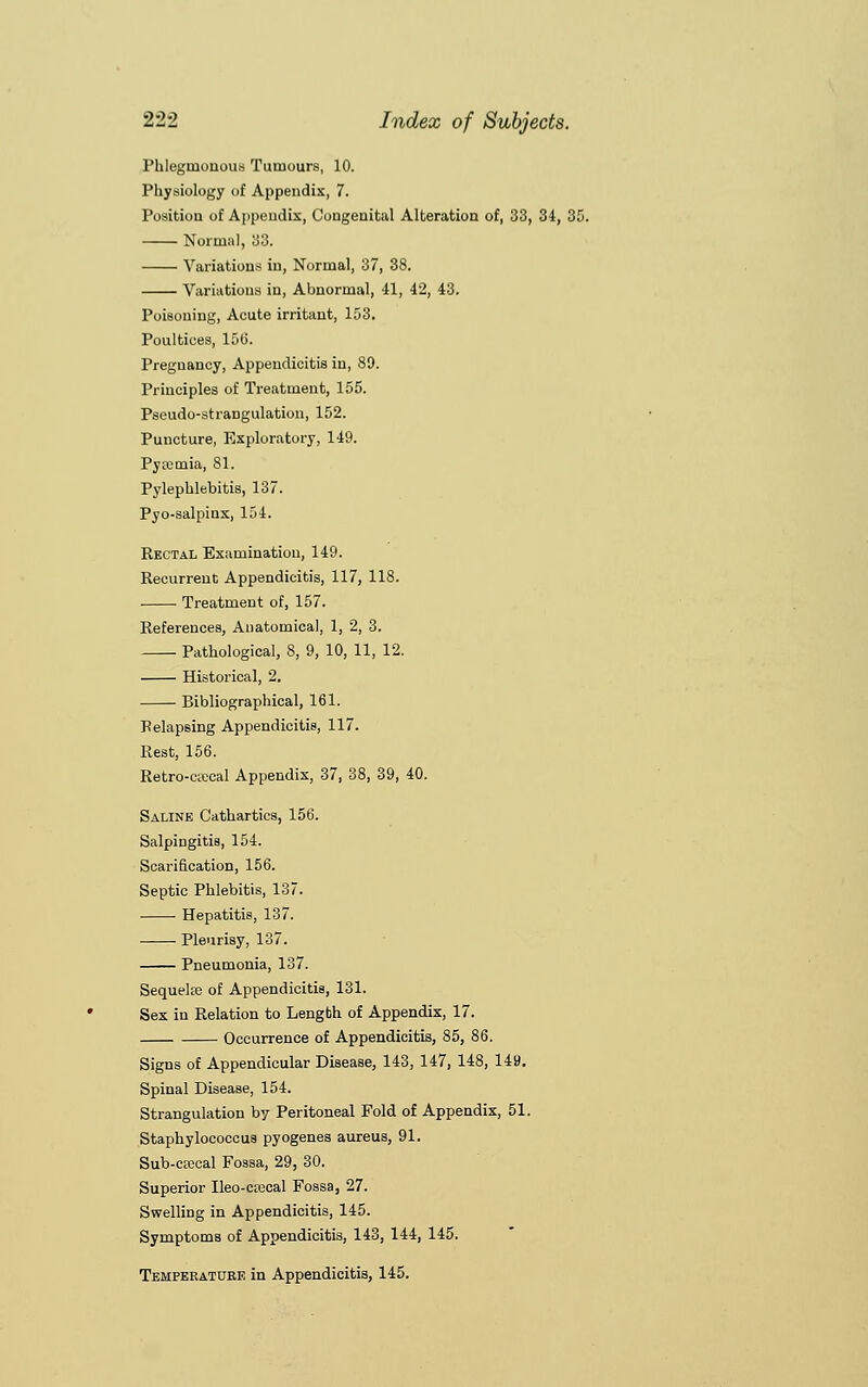 Phlegmonous Tumours, 10. Physiology of Appendix, 7. Position of Appendix, Congenital Alteration of, 33, 34, 35. Normal, 33. Variations in, Normal, 37, 38. Variations in, Abnormal, 41, 42, 43. Poisoning, Acute irritant, 153. Poultices, 156. Pregnancy, Appendicitis in, 89. Principles of Treatment, 155. Pseudo-strangulation, 152. Puncture, Exploratory, 149. Pyaemia, 81. Pylephlebitis, 137. Pyo-salpinx, 154. Rectal Examination, 149. Recurrent Appendicitis, 117, 118. Treatment of, 157. References, Anatomical, 1, 2, 3. Pathological, 8, 9, 10, 11, 12. Historical, 2. Bibliographical, 161. Belapsing Appendicitis, 117. Rest, 156. Retro-eaical Appendix, 37, 38, 39, 40. Saline Cathartics, 156. Salpingitis, 154. Scarification, 156. Septic Phlebitis, 137. Hepatitis, 137. Pleurisy, 137. Pneumonia, 137. Sequelaj of Appendicitis, 131. Sex in Relation to Length of Appendix, 17. Occurrence of Appendicitis, 85, 86. Signs of Appendicular Disease, 143, 147, 148, 149. Spinal Disease, 154. Strangulation by Peritoneal Fold of Appendix, 51. Staphylococcus pyogenes aureus, 91. Sub-ctecal Fossa, 29, 30. Superior Ileo-crecal Fossa, 27. Swelling in Appendicitis, 145. Symptoms of Appendicitis, 143, 144, 145. Temperature in Appendicitis, 145.