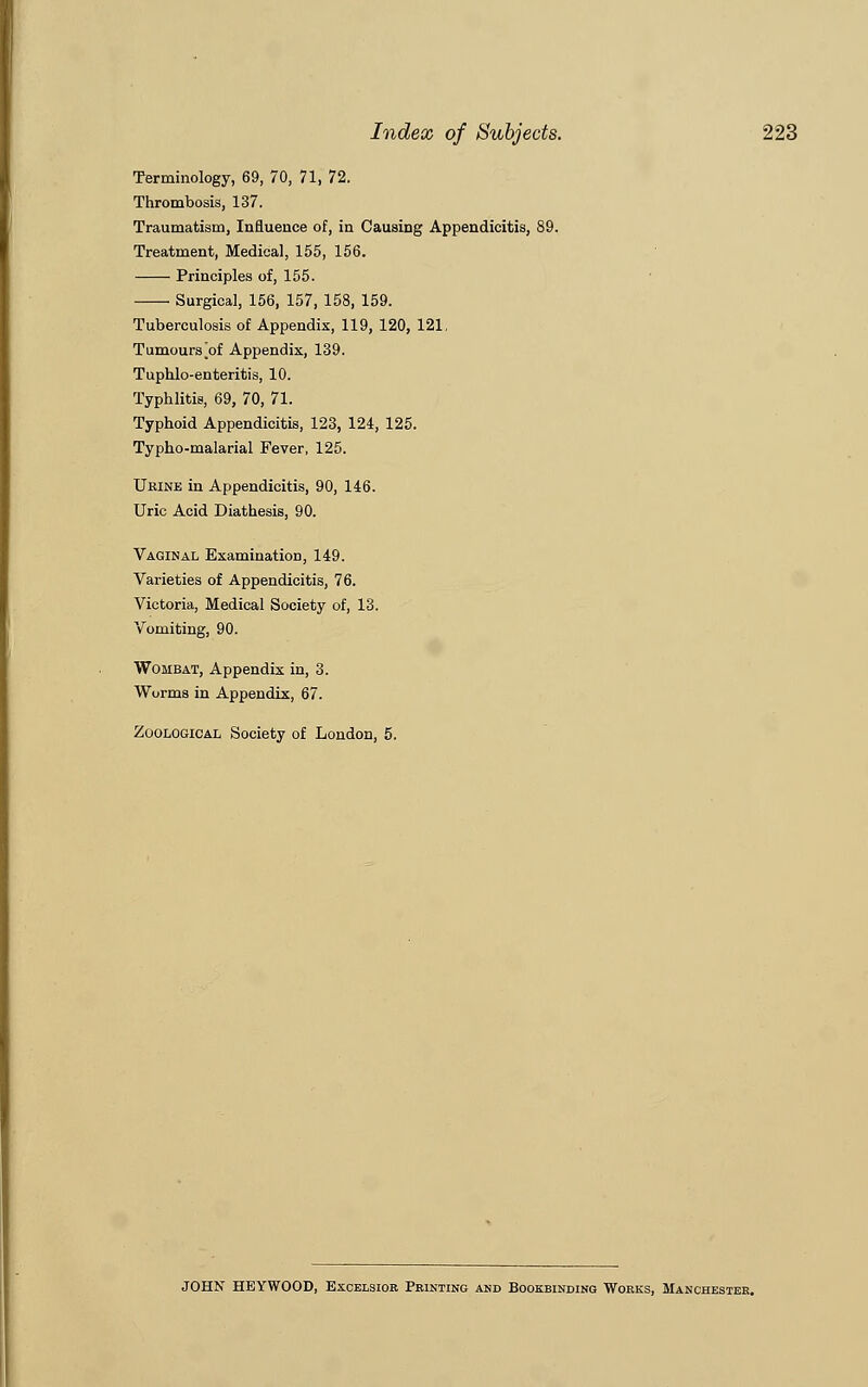 Terminology, 69, 70, 71, 72. Thrombosis, 137. Traumatism, Influence of, in Causing Appendicitis, Treatment, Medical, 155, 156. Principles of, 155. Surgical, 156, 157, 158, 159. Tuberculosis of Appendix, 119, 120, 121, Tumours^of Appendix, 139. Tuphlo-enteritis, 10. Typhlitis, 69, 70, 71. Typhoid Appendicitis, 123, 124, 125. Typho-malarial Fever, 125. Ukine in Appendicitis, 90, 146. Uric Acid Diathesis, 90. Vaginal Examination, 149. Varieties of Appendicitis, 76. Victoria, Medical Society of, 13. Vomiting, 90. Wombat, Appendix in, 3. Worms in Appendix, 67. Zoological Society of London, 5. JOHN HEYWOOD, Excelsior Printing and Bookbinding Works, Manchester.