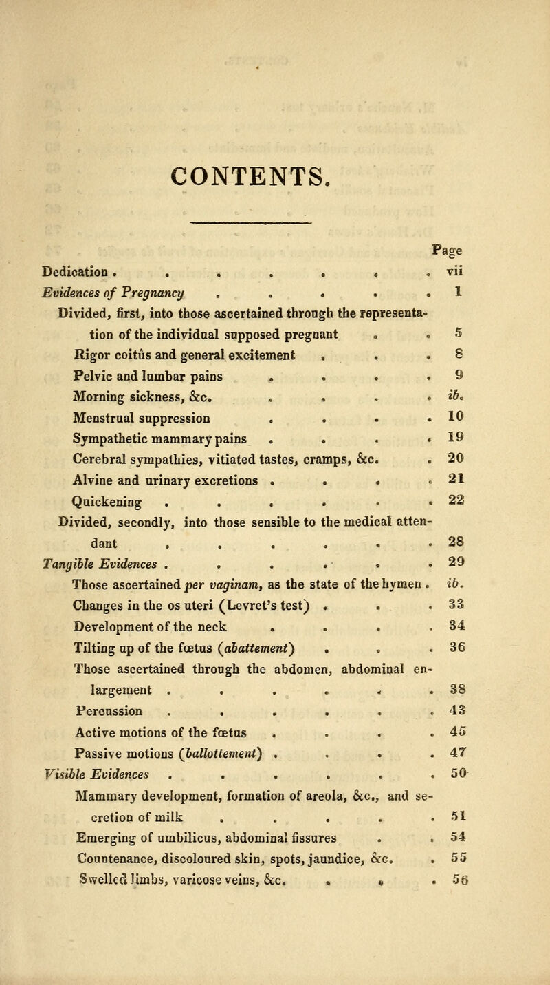 CONTENTS. Page DedicatloD. . . . . « . vii Evidences of Pregnancy . . . . .1 Divided, first, into those ascertained through the representa- tion of the individaal supposed pregnant . . 5 Rigor coitus and general excitement , . .8 Pelvic and lambar pains ^i . • .9 Morning sickness, &c, . . . » ib. Menstrual suppression . . • .10 Sympathetic mammary pains . . . .19 Cerebral sympathies, vitiated tastes, cramps, &c. . 20 Alvine and urinary excretions . . . .21 Quickening . . . . • .22 Divided, secondly, into those sensible to the medical atten- dant ....«* 28 Tangible Evidences . . . . • .29 Those ascertained/)er vaginam, as the state of the hymen . ib. Changes in the os uteri (Levret's test) . . .33 Development of the neck . . « .34 Tilting up of the foetus (abattemenf) , . ,36 Those ascertained through the abdomen, abdominal en- largement . . . , * .38 Percussion . . . . . .43 Active motions of the foetus . . . .45 Passive motions (Jballottemeni) . . • .47 Visible Evidences . . . . . .50- Mammary deveJopment, formation of areola, &c., and se- cretion of milk . . . . .51 Emerging of umbilicus, abdominal fissures . . 54 Countenance, discoloured skin, spots, jaundice, &c. . 55 Swelled limbs, varicose veins, &c, • « .56