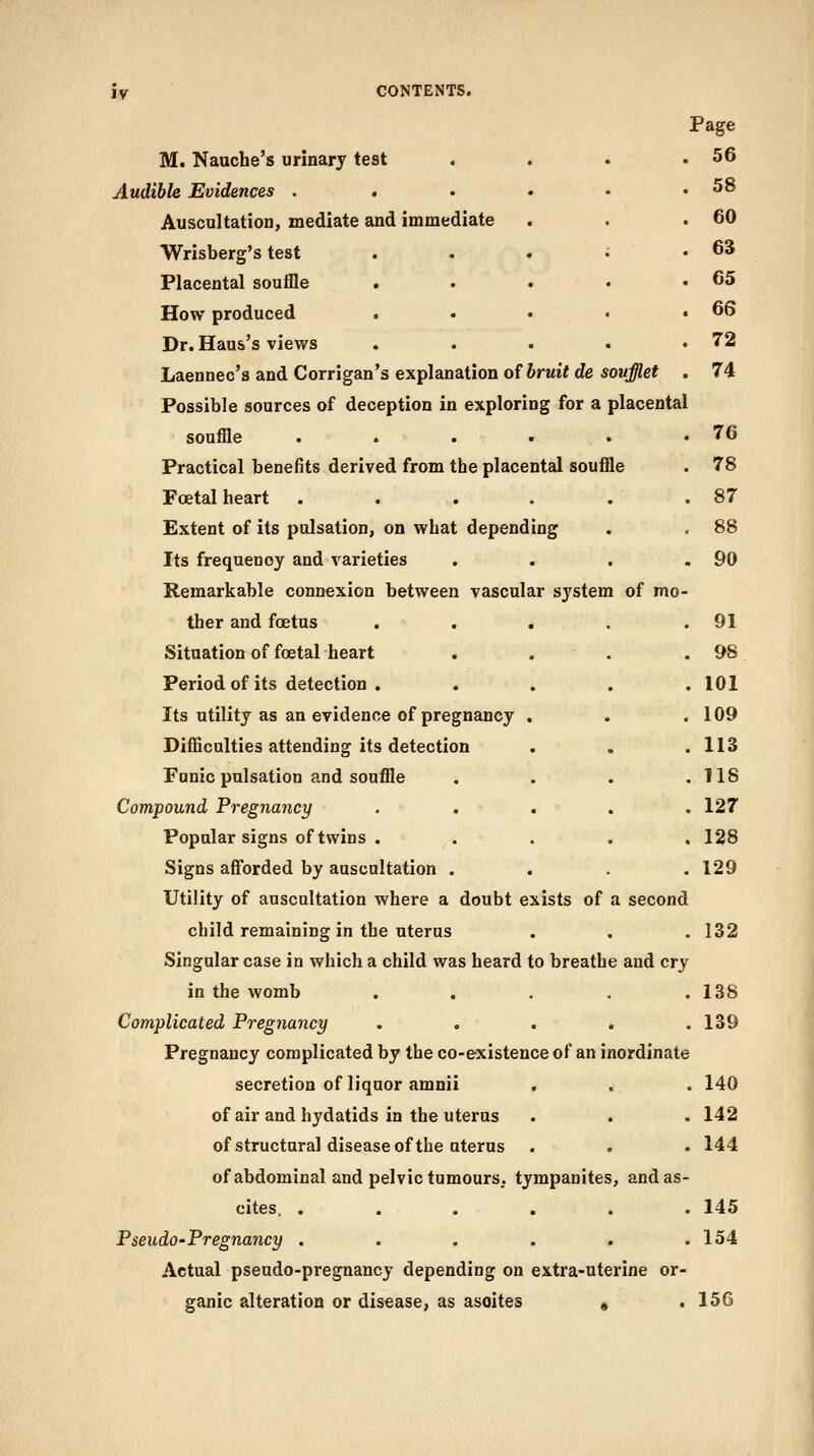 ly M. Nauche's urinary test Audible Evidences . . Auscultation, mediate and immediate Wrisberg's test Placental souffle . How produced . Dr. Haus's views Laennec's and Corrigan's explanation of bruit de soufflet . Possible sources of deception in exploring for a placental souffle . . . • . * Practical benefits derived from the placental souffle Foetal heart .... Extent of its pulsation, on what depending Its frequency and varieties Remarkable connexion between vascular system of mo- ther and foetus Situation of foetal heart Period of its detection . Its utility as an evidence of pregnancy . Difficulties attending its detection Funic pulsation and souffle Compound Pregnancy Popular signs of twins . Signs afforded by auscultation . . . . Utility of auscultation where a doubt exists of a second child remaining in the uterus Singular case in which a child was heard to breathe and cry in the womb . . . . . Complicated Pregnancy . . . . . Pregnancy complicated by the co-existence of an inordinate secretion of liquor amnii . of air and hydatids in the uterus of structural disease of the uterus of abdominal and pelvic tumours, tympanites, and as- cites. ...... Pseudo-Pregnancy ...... Actual pseudo-pregnancy depending on extra-uterine or- ganic alteration or disease, as ascites « . Page 56 58 60 63 65 66 72 74 76 78 87 88 90 91 &8 101 109 113 118 127 128 129 132 138 139 140 142 144 145 154 156