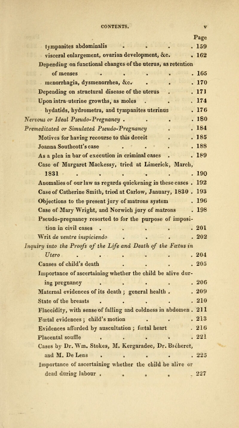 Page tj'rapanites abdominalis . . . ,159 visceral enlargement, ovarian development, &c. , 162 Depending on functional changes of the uterus, as retention of menses ..... 1&5 menorrhagia, dysmenorrhea, &c. . . . 170 Depending on structural disease of the uterus . .171 Upon intra-uterine growths, as moles . . . 174 hydatids, hydrometra, and tympanites uterinus . 176 Nervous or Ideal Pseudo-Pregnancy . . . .180 Premeditated or Simulated Pseudo-Pregnancy . .184 Motives for having recourse to this deceit . .185 Joanna Southcott's case .... 188 As a plea in bar of execution in criminal cases , . 189 Case of Margaret Mackessy, tried at Limerick, March, 1831 . . . . . .190 Anomalies of our law as regards quickening in these cases . 192 Case of Catherine Smith, tried at Carlow, January, 1830 . 193 Objections to the present jury of matrons system . 196 Case of Mary Wright, and Norwich jury of matrons . 198 Pseudo-pregnancy resorted to for the purpose of imposi- tion in civil cases ..... 201 Writ de ventre inspiciendo . . . .202 Inquiry into the Proofs of the Life and Death of the Foetus in Utero . . . . . . 204 Causes of child's death . . . . 205 Importance of ascertaining whether the child be alive dur- ing pregnancy ..... 206 Maternal evidences of its death ; general health . . 209 State of the breasts ..... 210 Flaccidity, with sense of falling and coldness in abdomen .211 Foetal evidences ; child's motion . . . 213 Evidences afforded by auscultation ; foetal heart . 216 Placental souffle ..... 221 Cases by Dr. Wm. Stokes, M. Kergaradec, Dr.Bieheret, and M. De Lens ..... 225 Importance of ascertaining whether the child be alive or dead daring labour , . , , ^ 227