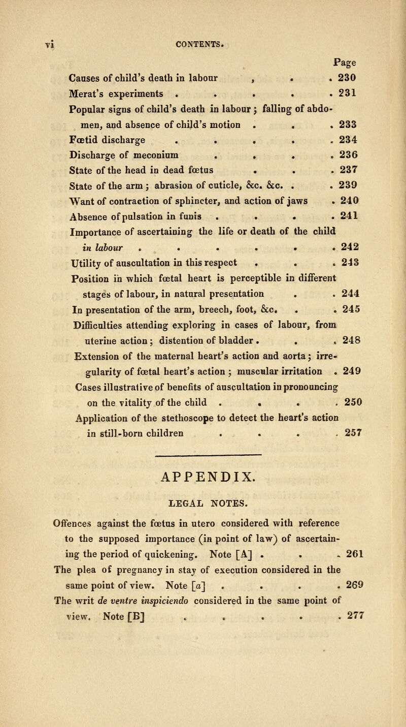 Page Causes of child's death in laboar , . . 230 Merat's experiments . . . . .231 Popular signs of child's death in labour; falling of abdo- men, and absence of child's motion . . « 233 Foetid discharge ..... 234 Discharge of meconium , . . .236 State of the head in dead foetus . . . 237 State of the arm; abrasion of cuticle, &c. &c. . . 239 Want of contraction of sphincter, and action of jaws . 240 Absence of pulsation in funis . . « .241 Importance of ascertaining the life or death of the child in labour ...... 242 Utility of auscultation in this respect , . .243 Position in which foetal heart is perceptible in different stages of labour, in natural presentation , . 244 In presentation of the arm, breech, foot, &c, , . 245 Difficulties attending exploring in cases of labour, from uterine action; distention of bladder. . . 248 Extension of the maternal heart's action and aorta; irre- gularity of foetal heart's action ; muscular irritation .249 Cases illustrative of benefits of auscultation in pronouncing on the vitality of the child .... 250 Application of the stethoscope to detect the heart's action in still-born children .... 257 APPENDIX. LEGAL NOTES. Offences against the foetus in utero considered with reference to the supposed importance (in point of law) of ascertain- ing the period of quickening. Note [A] . . ^261 The plea of pregnancy in stay of execution considered in the same point of view. Note [a] . . . . 269 The writ de ventre inspiciendo considered in the same point of view. Note [B] . . . . .277