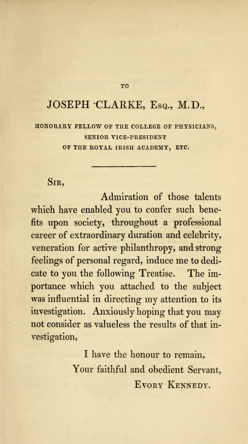 TO JOSEPH -CLARKE, Esq., M.D., HONORARY FELLOW OF THE COLLEGE OF PHYSICIANS, SENIOR VICE-PRESIDENT OF THE ROYAL IRISH ACADEMY, ETC. SIR5 Admiration of those talents which have enabled you to confer such bene- fits upon society, throughout a professional career of extraordinary duration and celebrity, veneration for active philanthropy, and strong feelings of personal regard, induce me to dedi- cate to you the following Treatise. The im- portance which you attached to the subject was influential in directing my attention to its investigation. Anxiously hoping that you may not consider as valueless the results of that in- vestigation, I have the honour to remain. Your faithful and obedient Servant, EvoRY Kennedy.