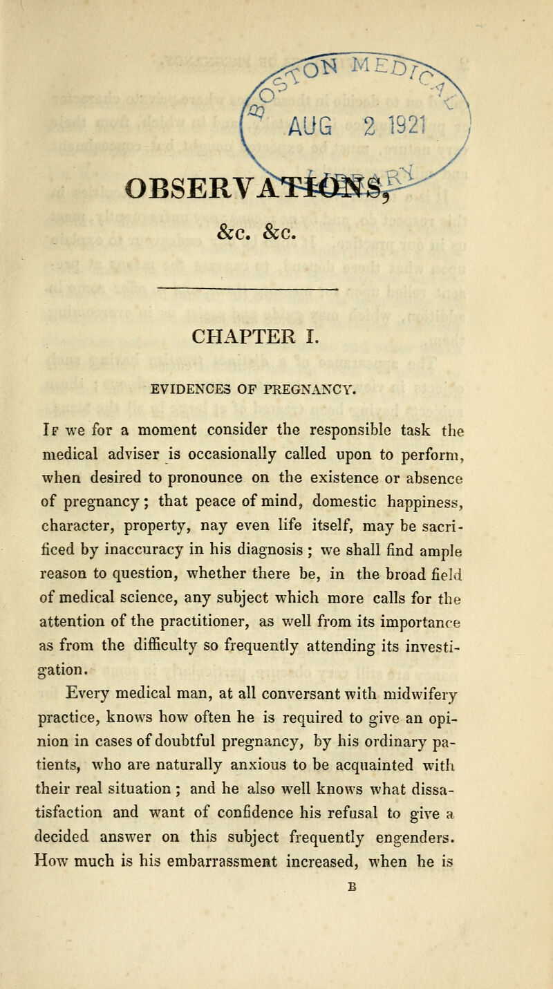 OBSERVi:Ti€af Sec. &c. CHAPTER I. EVIDENCES OF PREGNANCY. If we for a moment consider the responsible task the medical adviser is occasionally called upon to perform, when desired to pronounce on the existence or absence of pregnancy; that peace of mind, domestic happiness, character, property, nay even life itself, may be sacri- ficed by inaccuracy in his diagnosis ; we shall find ample reason to question, whether there be, in the broad field of medical science, any subject which more calls for the attention of the practitioner, as well from its importance as from the difficulty so frequently attending its investi- gation. Every medical man, at all conversant with midwifery practice, knows how often he is required to give an opi- nion in cases of doubtful pregnancy, by his ordinary pa- tients, who are naturally anxious to be acquainted with their real situation ; and he also well knows what dissa- tisfaction and w^ant of confidence his refusal to give a decided answer on this subject frequently engenders. How much is his embarrassment increased, when he is