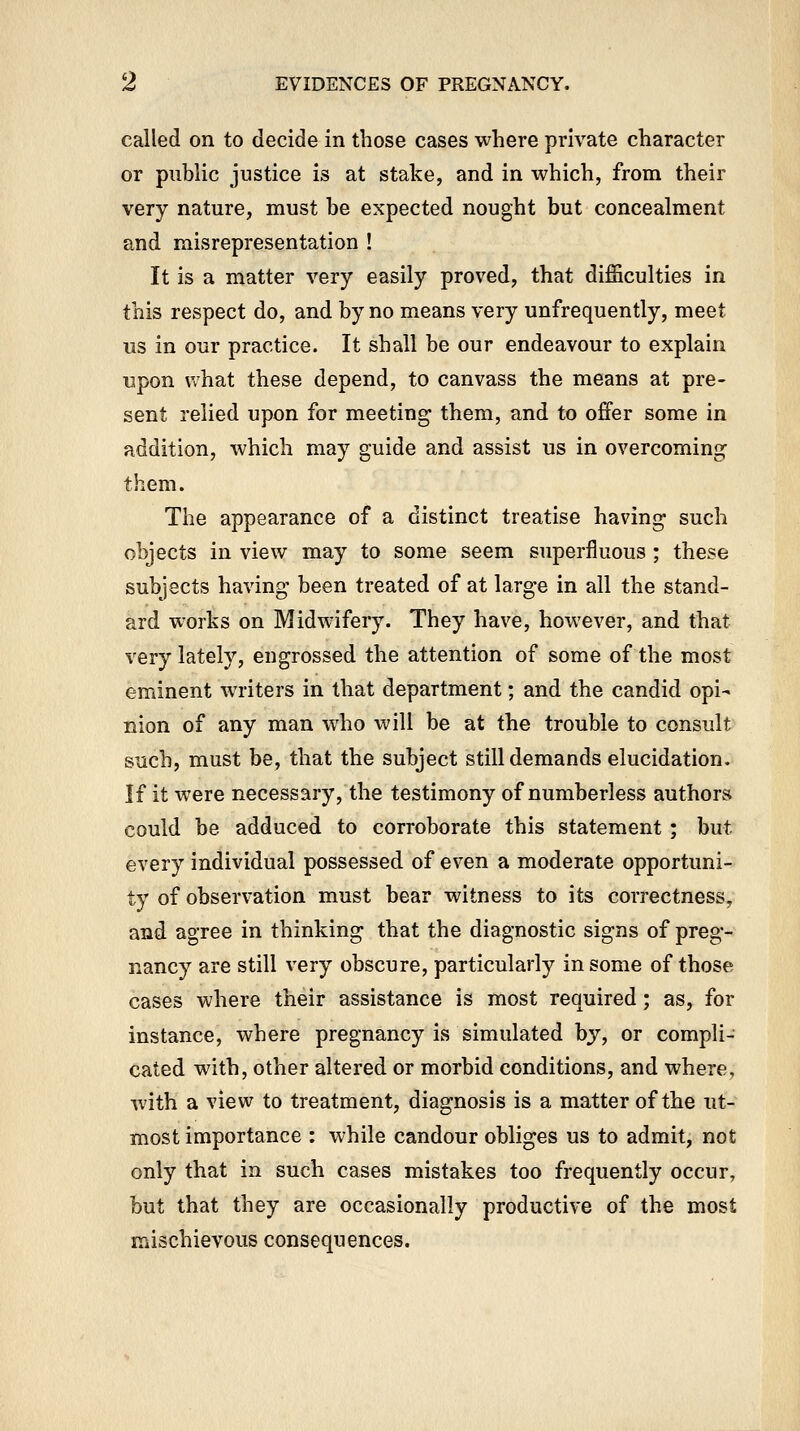 called on to decide in those cases where private character or public justice is at stake, and in which, from their very nature, must be expected nought but concealment and misrepresentation ! It is a matter very easily proved, that difficulties in this respect do, and by no means very unfrequently, meet us in our practice. It shall be our endeavour to explain upon what these depend, to canvass the means at pre- sent relied upon for meeting them, and to offer some in addition, which may guide and assist us in overcoming- them. The appearance of a distinct treatise having such objects in view may to some seem superfluous ; these subjects having been treated of at large in all the stand- ard works on Midwifery. They have, however, and that very lately, engrossed the attention of some of the most eminent writers in that department; and the candid opi- nion of any man who will be at the trouble to consult such, must be, that the subject still demands elucidation. If it were necessary, the testimony of numberless authors could be adduced to corroborate this statement; but every individual possessed of even a moderate opportuni- ty of observation must bear witness to its correctness, and agree in thinking that the diagnostic signs of preg- nancy are still very obscure, particularly in some of those cases where their assistance is most required; as, for instance, where pregnancy is simulated by, or compli- cated with, other altered or morbid conditions, and where, with a view to treatment, diagnosis is a matter of the ut- most importance : while candour obliges us to admit, not only that in such cases mistakes too frequently occur, but that they are occasionally productive of the most mischievous consequences.