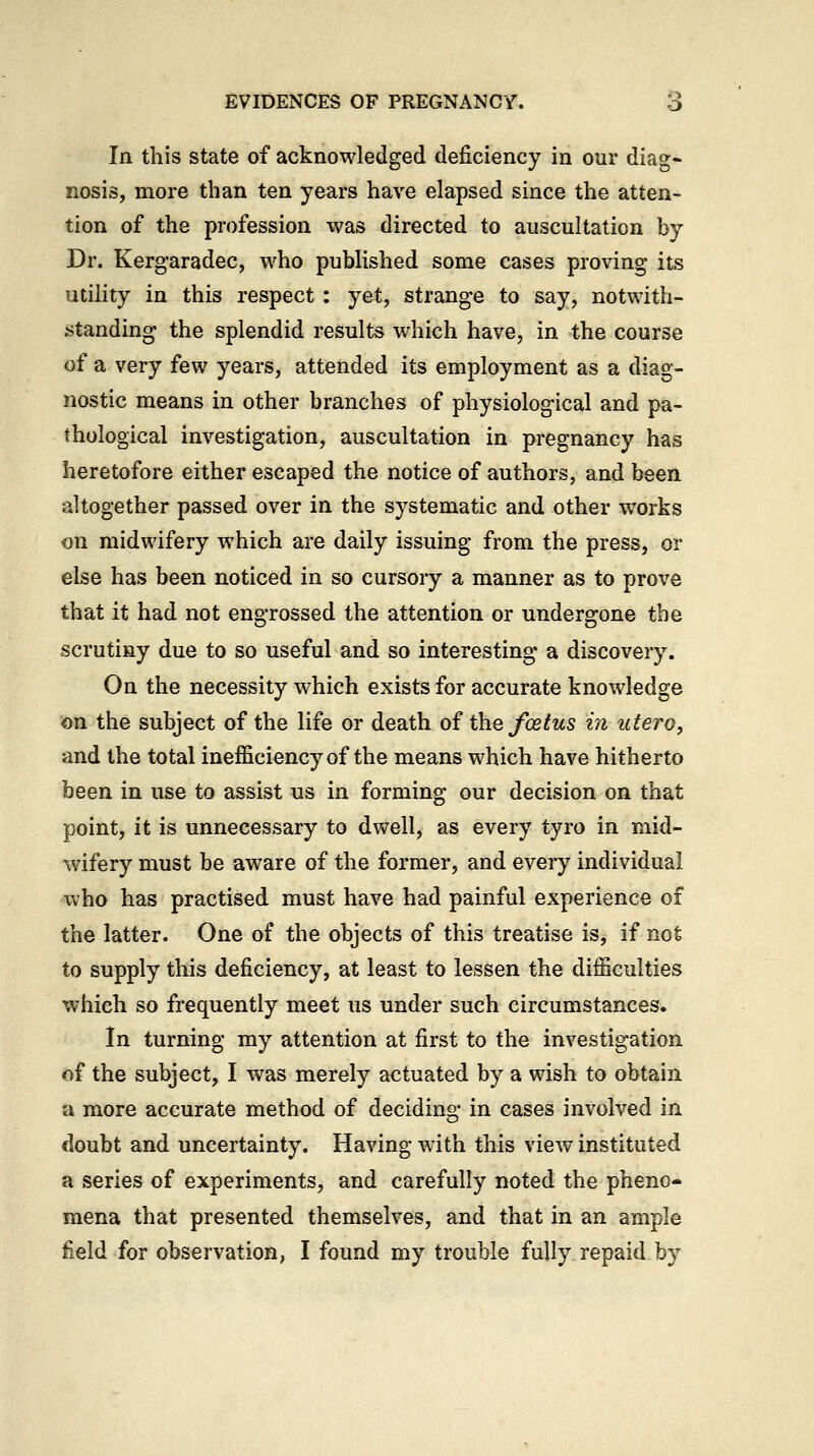 In this state of acknowledged deficiency in our diag- nosis, more than ten years have elapsed since the atten- tion of the profession was directed to auscultation by Dr. Kergaradec, who published some cases proving its utility in this respect : yet, strange to say, notwith- standing the splendid results which have, in the course of a very few years, attended its employment as a diag- nostic means in other branches of physiological and pa- thological investigation, auscultation in pregnancy has heretofore either escaped the notice of authors, and been altogether passed over in the systematic and other works on midwifery which are daily issuing from the press, or else has been noticed in so cursoiy a manner as to prove that it had not engrossed the attention or undergone the scrutiny due to so useful and so interesting a discovery. On the necessity which exists for accurate knowledge on the subject of the life or death of the foetus in utero, and the total inefficiency of the means which have hitherto been in use to assist us in forming our decision on that point, it is unnecessary to dwell, as every tyro in mid- wifery must be aware of the former, and every individual who has practised must have had painful experience of the latter. One of the objects of this treatise is, if not to supply this deficiency, at least to lessen the difficulties which so frequently meet us under such circumstances. In turning my attention at first to the investigation of the subject, I was merely actuated by a wish to obtain a more accurate method of deciding in cases involved in doubt and uncertainty. Having with this view instituted a series of experiments, and carefully noted the pheno- mena that presented themselves, and that in an ample field for observation, I found my trouble fully repaid by