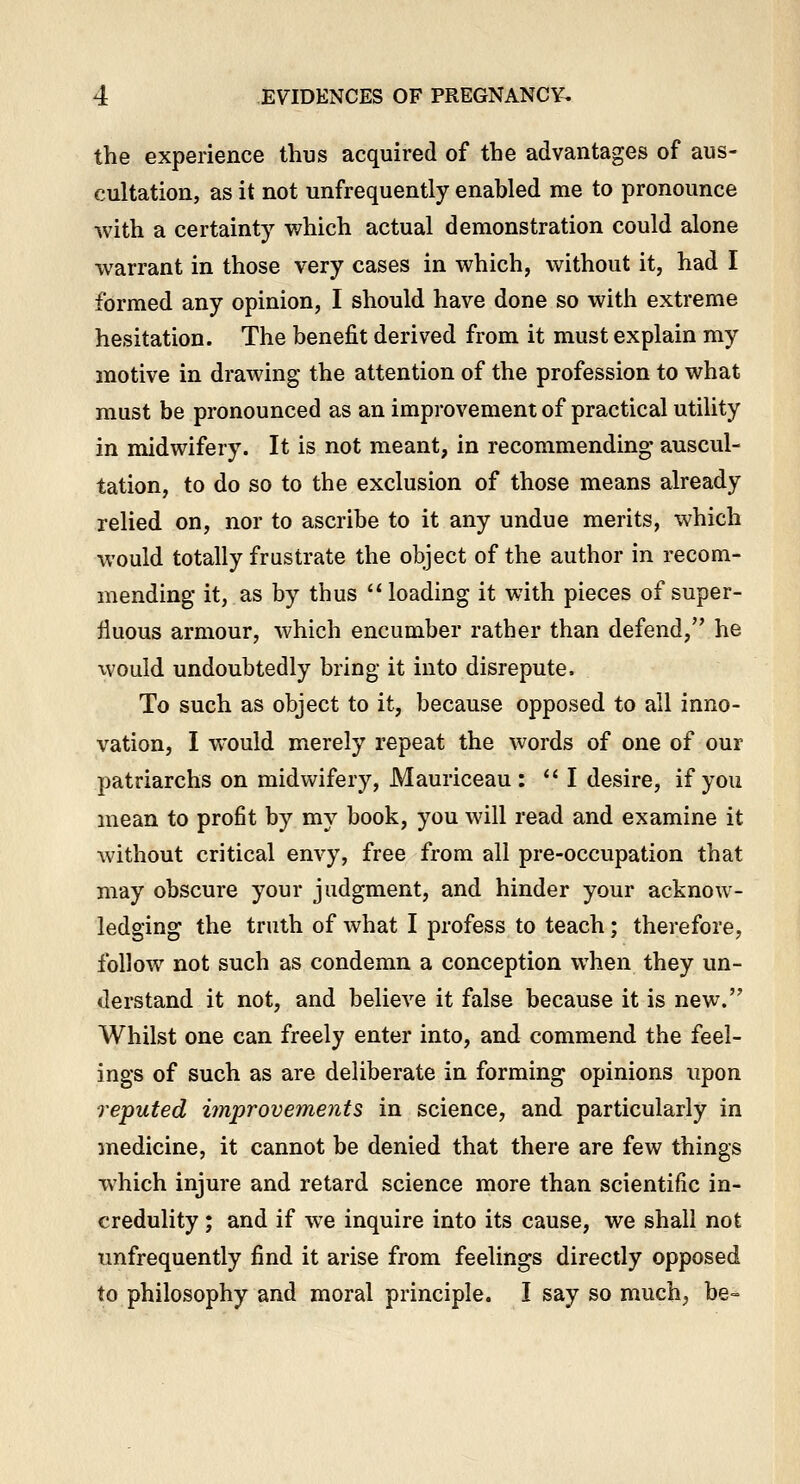 the experience thus acquired of the advantages of aus- cultation, as it not unfrequently enabled me to pronounce with a certainty which actual demonstration could alone warrant in those very cases in which, without it, had I formed any opinion, I should have done so with extreme hesitation. The benefit derived from it must explain my motive in drawing the attention of the profession to what must be pronounced as an improvement of practical utility in midwifery. It is not meant, in recommending auscul- tation, to do so to the exclusion of those means already relied on, nor to ascribe to it any undue merits, which would totally frustrate the object of the author in recom- mending it, as by thus loading it with pieces of super- fluous armour, which encumber rather than defend, he would undoubtedly bring it into disrepute. To such as object to it, because opposed to all inno- vation, I would merely repeat the words of one of our patriarchs on midwifery, Mauriceau :  I desire, if you mean to profit by my book, you will read and examine it without critical envy, free from all pre-occupation that may obscure your judgment, and hinder your acknow- ledging the truth of what I profess to teach; therefore, follow not such as condemn a conception when they un- derstand it not, and believe it false because it is new. Whilst one can freely enter into, and commend the feel- ings of such as are deliberate in forming opinions upon reputed improvements in science, and particularly in medicine, it cannot be denied that there are few things which injure and retard science more than scientific in- credulity ; and if we inquire into its cause, we shall not unfrequently find it arise from feelings directly opposed to philosophy and moral principle. I say so much, be=