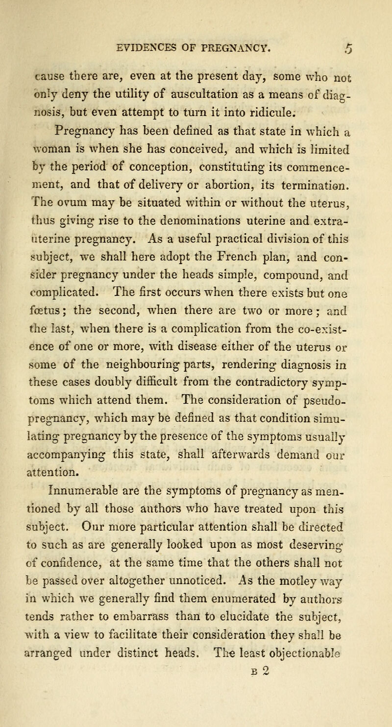 cause there are, even at the present day, some who not only deny the utility of auscultation as a means of diag- nosis, but even attempt to turn it into ridicule. Pregnancy has been defined as that state in which a woman is when she has conceived, and which is limited by the period of conception, constituting its commence- ment, and that of delivei*y or abortion, its termination. The ovum may be situated within or without the uterus, thus giving rise to the denominations uterine and extra- uterine pregnancy. As a useful practical division of this subject, we shall here adopt the French plan, and con- sider pregnancy under the heads simple, compound, and complicated. The first occurs when there exists but one foetus; the second, when there are two or more; and the last, when there is a complication from the co-exist- ence of one or more, with disease either of the uterus or some of the neighbouring parts, rendering diagnosis in these cases doubly difficult from the contradictory symp- toms which attend them. The consideration of pseudo- pregnancy, which may be defined as that condition simu- lating pregnancy by the presence of the symptoms usually accompanying this state, shall afterwards demand our attention. Innumerable are the symptoms of pregnancy as men- tioned by all those authors who have treated upon this subject. Our more particular attention shall be directed to such as are generally looked upon as most deserving of confidence, at the same time that the others shall not be passed over altogether unnoticed. As the motley way in which we generally find them enumerated by authors tends rather to embarrass than to elucidate the subject, with a view to facilitate their consideration they shall be arranged under distinct heads. Tli€ least objectionable K 9.