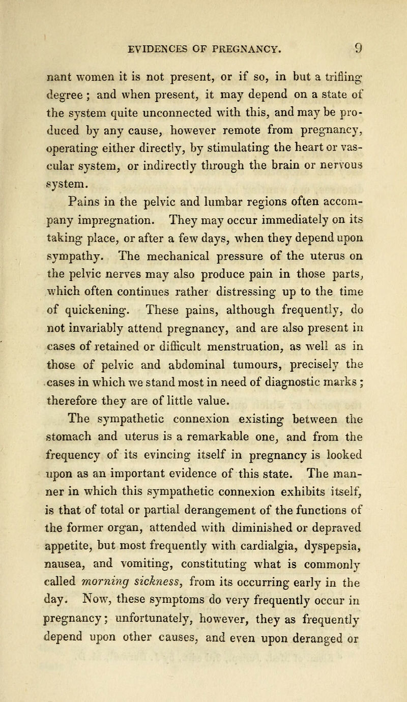 nant women it is not present, or if so, in but a trifling- degree ; and when present, it may depend on a state of the system quite unconnected with this, and may be pro- duced by any cause, however remote from pregnancy, operating either directly, by stimulating the heart or vas- cular system, or indirectly through the brain or nervous system. Pains in the pelvic and lumbar regions often accom- pany impregnation. They may occur immediately on its taking place, or after a few days, when they depend upon sympathy. The mechanical pressure of the uterus on the pelvic nerves may also produce pain in those parts^ which often continues rather distressing up to the time of quickening. These pains, although frequently, do not invariably attend pregnancy, and are also present in cases of retained or difl&cult menstruation, as well as in those of pelvic and abdominal tumours, precisely the cases in w^hich we stand most in need of diagnostic marks; therefore they are of little value. The sympathetic connexion existing between the stomach and uterus is a remarkable one_, and from the frequency of its evincing itself in pregnancy is looked upon as an important evidence of this state. The man- ner in which this sympathetic connexion exhibits itself, is that of total or partial derangement of the functions of the former organ, attended with diminished or depraved appetite, but most frequently with cardialgia, dyspepsia, nausea, and vomiting, constituting what is commonly called morning sickness, from its occurring early in the day. Now, these symptoms do very frequently occur in pregnancy; unfortunately, however, they as frequently depend upon other causes, and even upon deranged or