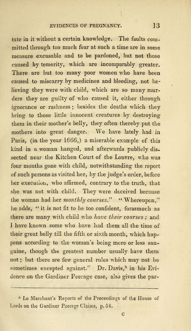 tate in it without a certain knowledge. The faults com- mitted through too much fear at such a time are in some measure excusable and to be pardoned, but not those caused by temerity, which are incomparably greater. There are but too many poor women who have been caused to miscarry by medicines and bleeding, not be- lieving they w^ere with child, which are so many mur- ders they are guilty of who caused it, either through ignorance or rashness ; besides the deaths which they bring to those little innocent creatures by destroying them in their mother's belly, they often thereby put the mothers into great danger. We have lately had in Paris, (in the year 1666,) a miserable example of this kind in a woman hanged, and afterw^ards publicly dis- sected near the Kitchen Court of the Louvre, who was four months gone wdth child, notwithstanding the report of such persons as visited her, by the judge's order, before her execauuii, who affirmed, contrary to the truth, that she w^as not with child. They were deceived because the woman had her monthly courses.'^ '^ Whereupon, he adds, it is not fit to be too confident, forasmuch as there are many with child who have their courses; and I have known some who have had them all the time of their great belly till the fifth or sixth month, which hap- pens according to the woman's being more or less san- guine, though the greatest number usually have them not; but there are few general rules Avhich may not be sometimes excepted against. Dr. Davis,'^ in his Evi- dence on the Gardiner Peerage case, also gives the par- ** Le Marchant's Reports of the Proceedings of the House of Lords on the Gardiner Peerage Claims, p. 54, c