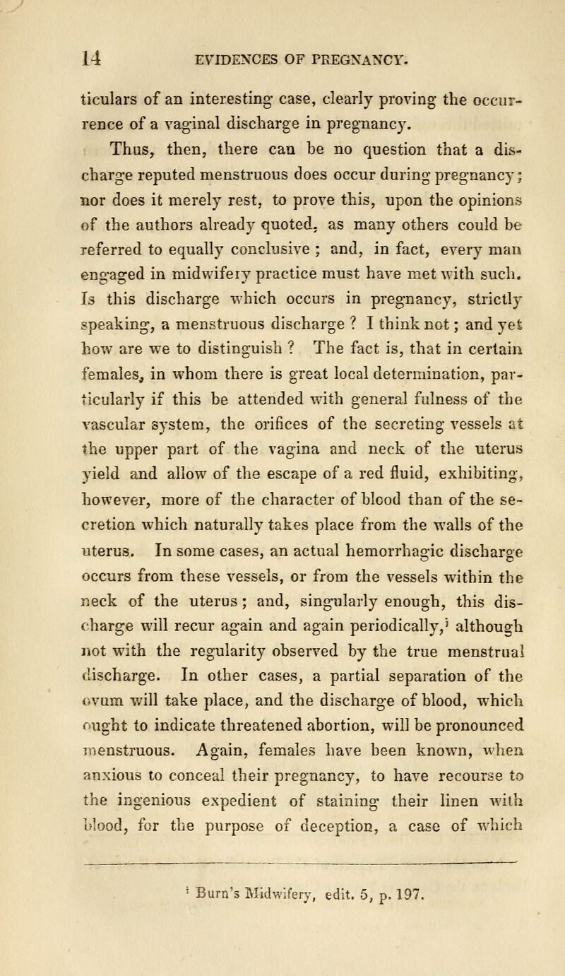 ticulars of an interesting- case, clearly proving the occur- rence of a vag-inal discharge in pregnancy. Thus, then, there can be no question that a dis- charge reputed menstruous does occur during pregnancy; nor does it merely rest, to prove this, upon the opinions of the authors already quoted, as many others could be referred to equally conclusive ; and, in fact, every man engaged in midwifery practice must have met with such. Is this discharge which occurs in pregnancy, strictly speaking, a menstruous discharge ? I think not; and yet how are w^e to distinguish ? The fact is, that in certain females, in whom there is great local determination, par- ticularly if this be attended with general fulness of the vascular system, the orifices of the secreting vessels at the upper part of the vagina and neck of the uterus yield and allow of the escape of a red fluid, exhibiting, however, more of the character of blood than of the se- cretion which naturally takes place from the walls of the uterus. In some cases, an actual hemorrhagic discharge occurs from these vessels, or from the vessels within the neck of the uterus; and, singularly enough, this dis- charge will recur again and again periodically,' although not with the regularity observed by the true menstrual discharge. In other cases, a partial separation of the ovum will take place, and the discharge of blood, which ought to indicate threatened abortion, will be pronounced menstruous. Again, females have been known, when anxious to conceal their pregnancy, to have recourse to the ingenious expedient of staining their linen with blood, for the purpose of deception, a case of v/hich ' Burn's Midwifery, edit. 5, p. 197.