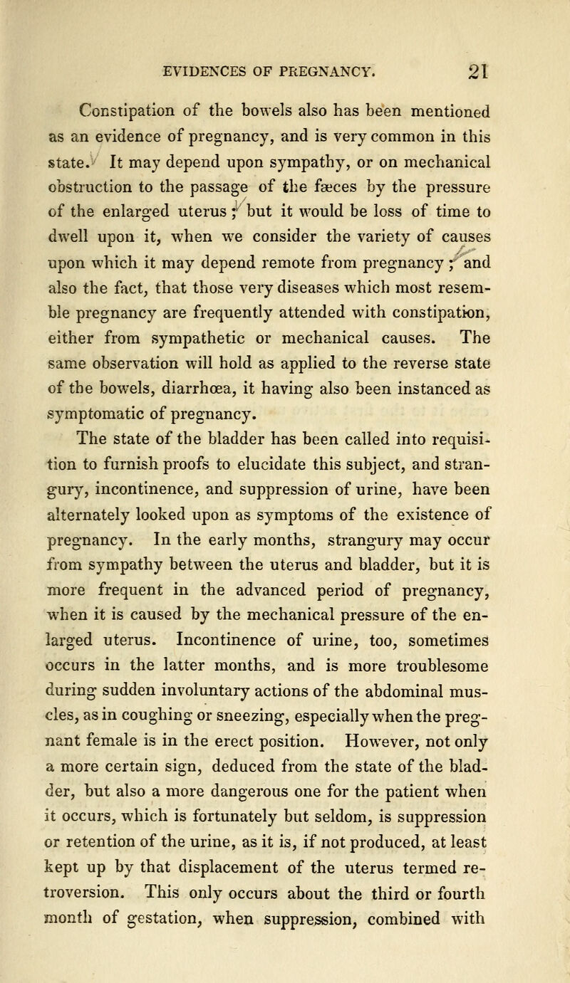 Constipation of the bowels also has been mentioned as an evidence of pregnancy, and is very common in this state.^ It may depend upon sympathy, or on mechanical obstruction to the passage of the faeces by the pressure of the enlarged uterus; but it would be loss of time to dwell upon it, when we consider the variety of causes upon which it may depend remote from pregnancy ; and also the fact, that those very diseases which most resem- ble pregnancy are frequently attended with constipation, either from sympathetic or mechanical causes. The same observation will hold as applied to the reverse state of the bowels, diarrhoea, it having also been instanced as symptomatic of pregnancy. The state of the bladder has been called into requisi- tion to furnish proofs to elucidate this subject, and stran- gury, incontinence, and suppression of urine, have been alternately looked upon as symptoms of the existence of pregnancy. In the early months, strangury may occur from sympathy between the uterus and bladder, but it is more frequent in the advanced period of pregnancy, w^hen it is caused by the mechanical pressure of the en- larged uterus. Incontinence of urine, too, sometimes occurs in the latter months, and is more troublesome during sudden involuntary actions of the abdominal mus- cles, as in coughing or sneezing, especially when the preg- nant female is in the erect position. However, not only a more certain sign, deduced from the state of the blad- der, but also a more dangerous one for the patient when it occurs, which is fortunately but seldom, is suppression or retention of the urine, as it is, if not produced, at least kept up by that displacement of the uterus termed re- troversion. This only occurs about the third or fourth month of gestation, when suppression, combined with