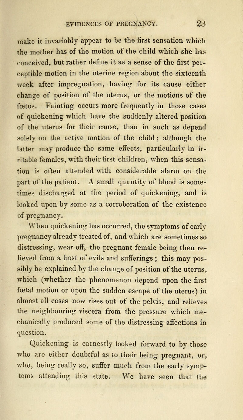 make it invariably appear to be the first sensation which the mother has of the motion of the child which she has conceived, but rather define it as a sense of the first per- ceptible motion in the uterine region about the sixteenth week after impregnation, having for its cause either change of position of the uterus, or the motions of the foetus. Fainting occurs more frequently in those cases of quickening which have the suddenly altered position of the uterus for their cause, than in such as depend solely on the active motion of the child; although the latter may produce the same effects, particularly in ir- ritable females, with their first children, when this sensa- tion is often attended with considerable alarm on the part of the patient. A small quantity of blood is some- times discharged at the period of quickening, and is looked upon by some as a corroboration of the existence of pregnancy. When quickening has occurred, the symptoms of early pregnancy already treated of, and which are sometimes so distressing, wear oif, the pregnant female being then re- lieved from a host of evils and sufferings ; this may pos- sibly be explained by the change of position of the uterus, which (whether the phenomenon depend upon the first foetal motion or upon the sudden escape of the uterus) in almost all cases now rises out of the pelvis, and relieves the neighbouring viscera from the pressure which me- chanically produced some of the distressing affections in question. Quickening is earnestly looked forward to by those who are either doubtful as to their being pregnant, or, who, being really so, suffer much from the early symp- toms attending this state. We have seen that the