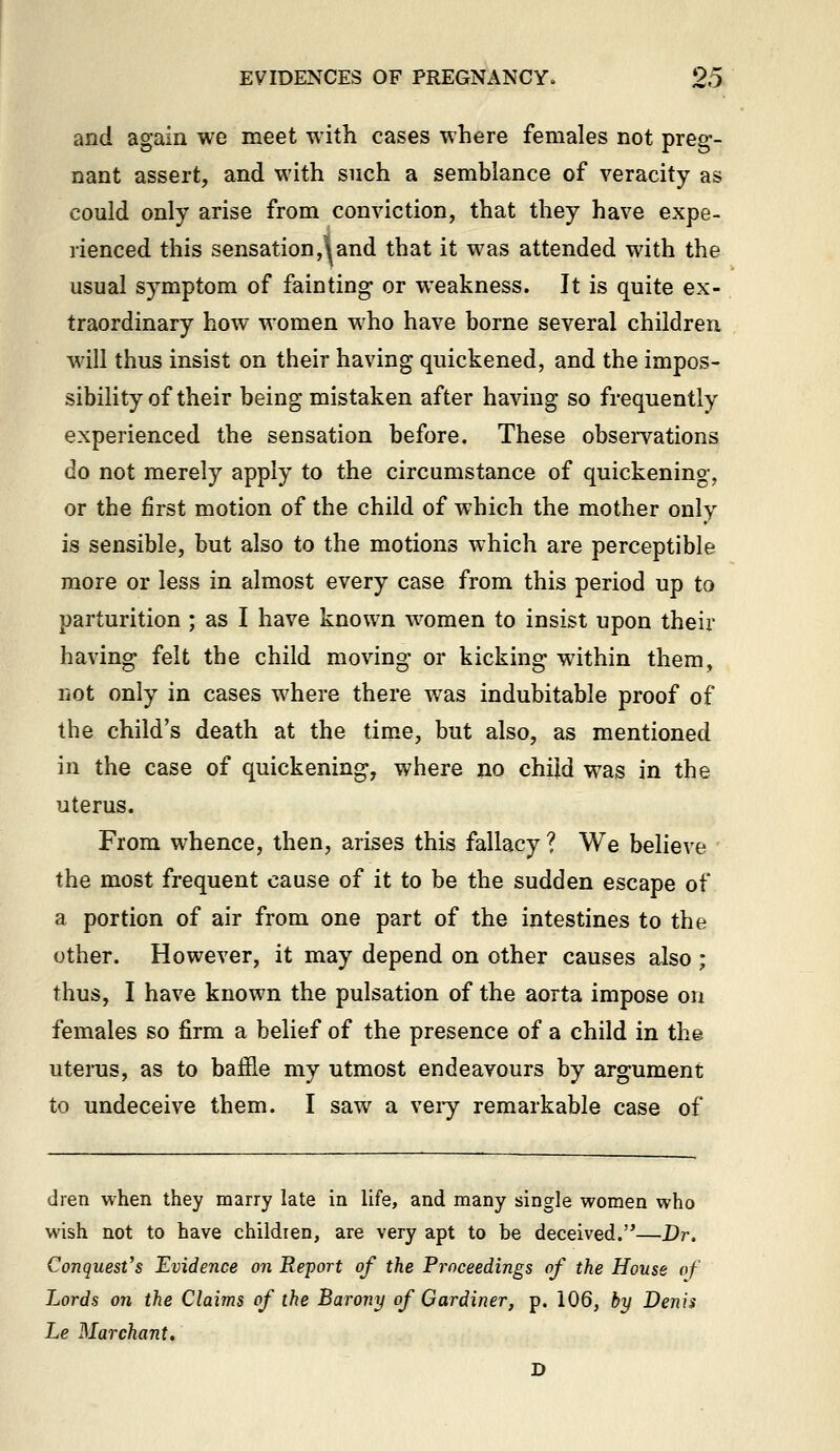 and again we meet with cases where females not preg-- nant assert, and with such a semblance of veracity as could only arise from conviction, that they have expe- rienced this sensation,land that it was attended with the usual symptom of fainting- or weakness. It is quite ex- traordinary how women who have borne several children will thus insist on their having quickened, and the impos- sibility of their being mistaken after having so frequently experienced the sensation before. These obsei-vations do not merely apply to the circumstance of quickening, or the first motion of the child of which the mother only is sensible, but also to the motions which are perceptible more or less in almost every case from this period up to parturition ; as I have known women to insist upon their having felt the child moving or kicking within them, not only in cases where there was indubitable proof of the child's death at the time, but also, as mentioned in the case of quickening, where no child was in the uterus. From whence, then, arises this fallacy ? We believe the most frequent cause of it to be the sudden escape of a portion of air from one part of the intestines to the other. However, it may depend on other causes also ; thus, I have known the pulsation of the aorta impose on females so firm a belief of the presence of a child in the uterus, as to baffle my utmost endeavours by argument to undeceive them. I saw a veiy remarkable case of dren when they marry late in life, and many single women who wish not to have children, are very apt to be deceived.'^—Dr. Conquest's Evidence on Report of the Proceedings of the House of Lords on the Claims of the Barony of Gardiner, p. 106, by Denis Le Marchant. D