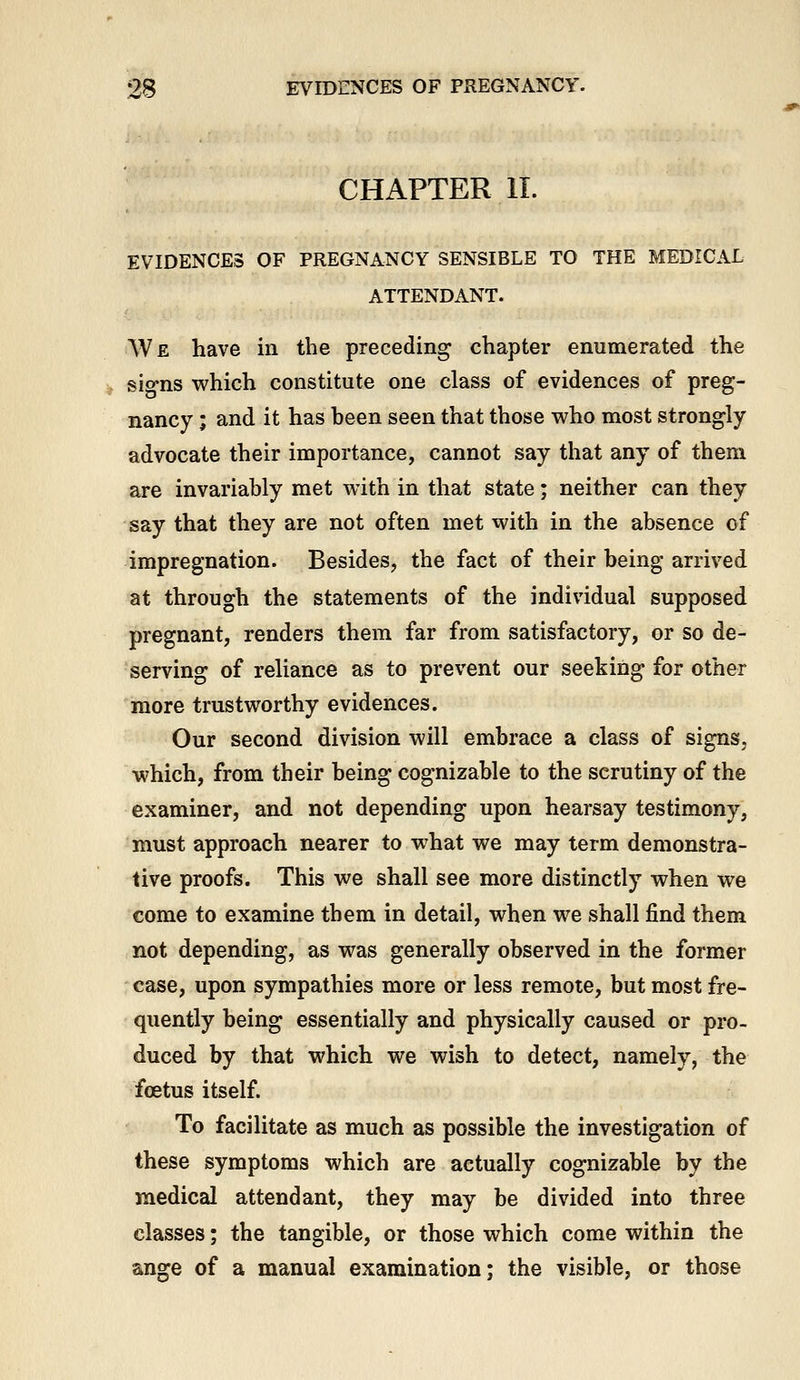 CHAPTER 11. EVIDENCES OF PREGNANCY SENSIBLE TO THE MEDICAL ATTENDANT. We have in the preceding chapter enumerated the sig-ns which constitute one class of evidences of preg- nancy ; and it has heen seen that those who most strongly advocate their importance, cannot say that any of them are invariably met with in that state; neither can they say that they are not often met with in the absence of impregnation. Besides, the fact of their being arrived at through the statements of the individual supposed pregnant, renders them far from satisfactory, or so de- serving of reliance as to prevent our seeking for other more trustworthy evidences. Our second division will embrace a class of signs, which, from their being cognizable to the scrutiny of the examiner, and not depending upon hearsay testimony, must approach nearer to what we may term demonstra- tive proofs. This we shall see more distinctly when we come to examine them in detail, when we shall find them not depending, as was generally observed in the former case, upon sympathies more or less remote, but most fre- quently being essentially and physically caused or pro- duced by that which we wish to detect, namely, the foetus itself. To facilitate as much as possible the investigation of these symptoms which are actually cognizable by the medical attendant, they may be divided into three classes; the tangible, or those which come within the ange of a manual examination; the visible, or those