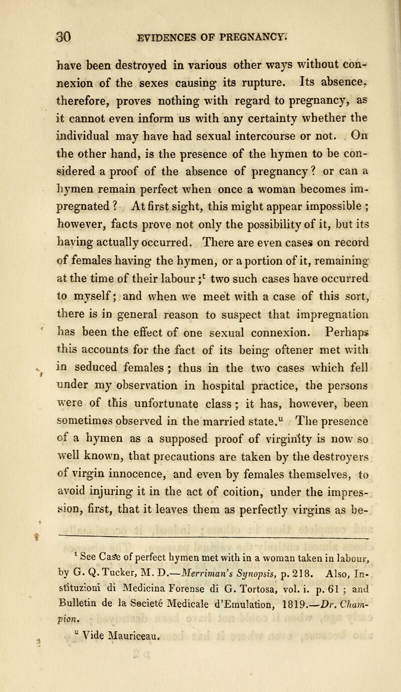 have been destroyed in various other ways without con- nexion of the sexes causing- its rupture. Its absence, therefore, proves nothing with regard to pregnancy, as it cannot even inform us with any certainty whether the individual may have had sexual intercourse or not. . On the other hand, is the presence of the hymen to be con- sidered a proof of the absence of pregnancy ? or can a hymen remain perfect when once a woman becomes im- pregnated ? At 6rst sight, this might appear impossible ; however, facts prove not only the possibility of it, but its having actually occurred. There are even cases on record of females having' the hymen, or a portion of it, remaining at the time of their labour ;^ two such cases have occurred to myself; and when we meet with a case of this sort, there is in general reason to suspect that impregnation has been the effect of one sexual connexion. Perhaps this accounts for the fact of its being oftener met with in seduced females ; thus in the two cases which fell under my observation in hospital practice, the persons were of this unfortunate class; it has, however, been sometimes observed in the married state. The presence of a hymen as a supposed proof of virginity is now so well known, that precautions are taken by the destroyers of virgin innocence, and even by females themselves, to avoid injuring it in the act of coition, under the impres- sion, first, that it leaves them as perfectly virgins as be- * See Caste of perfect hymen met with in a woman taken in labour, by G. Q. Tucker, M. D.—Merriman's Synopsis, p. 218. Also, In- stituzioni di Medicina Forease di G. Tortosa, vol. i. p. 61 ; and Bulletin de la Seciete Medicale d'Emulation, 1819.—-!>;•. Cham- pion.  Vide Mauriceau.