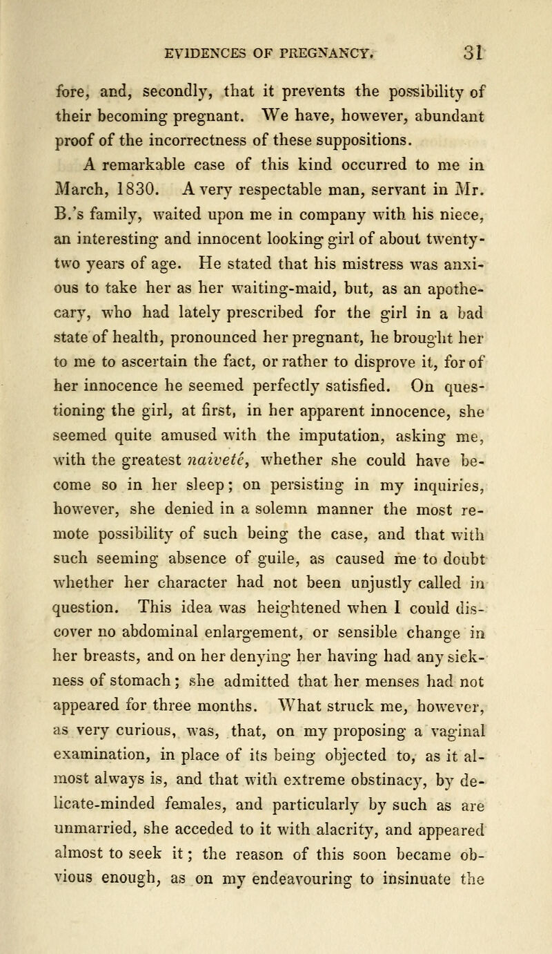 fore, and, secondly, that it prevents the possibility of their becoming pregnant. We have, however, abundant proof of the incorrectness of these suppositions. A remarkable case of this kind occurred to me in March, 1830. Avery respectable man, servant in Mr. B.'s family, waited upon me in company with his niece, an interesting and innocent looking girl of about twenty- two years of age. He stated that his mistress was anxi- ous to take her as her waiting-maid, but, as an apothe- cary, who had lately prescribed for the girl in a bad state of health, pronounced her pregnant, he brought her to me to ascertain the fact, or rather to disprove it, for of her innocence he seemed perfectly satisfied. On ques- tioning the girl, at first, in her apparent innocence, she seemed quite amused with the imputation, asking me, with the greatest naivete, whether she could have be- come so in her sleep; on persisting in my inquiries, however, she denied in a solemn manner the most re- mote possibility of such being the case, and that with such seeming absence of guile, as caused me to doubt whether her character had not been unjustly called in question. This idea was heightened when I could dis- cover no abdominal enlargement, or sensible change in her breasts, and on her denying her having had any sick- ness of stomach; she admitted that her menses had not appeared for three months. What struck me, however, as very curious, was, that, on my proposing a vaginal examination, in place of its being objected to, as it al- most always is, and that with extreme obstinacy, by de- licate-minded fejnales, and particularly by such as are unmarried, she acceded to it with alacrity, and appeared almost to seek it; the reason of this soon became ob- vious enough, as on my endeavouring to insinuate the