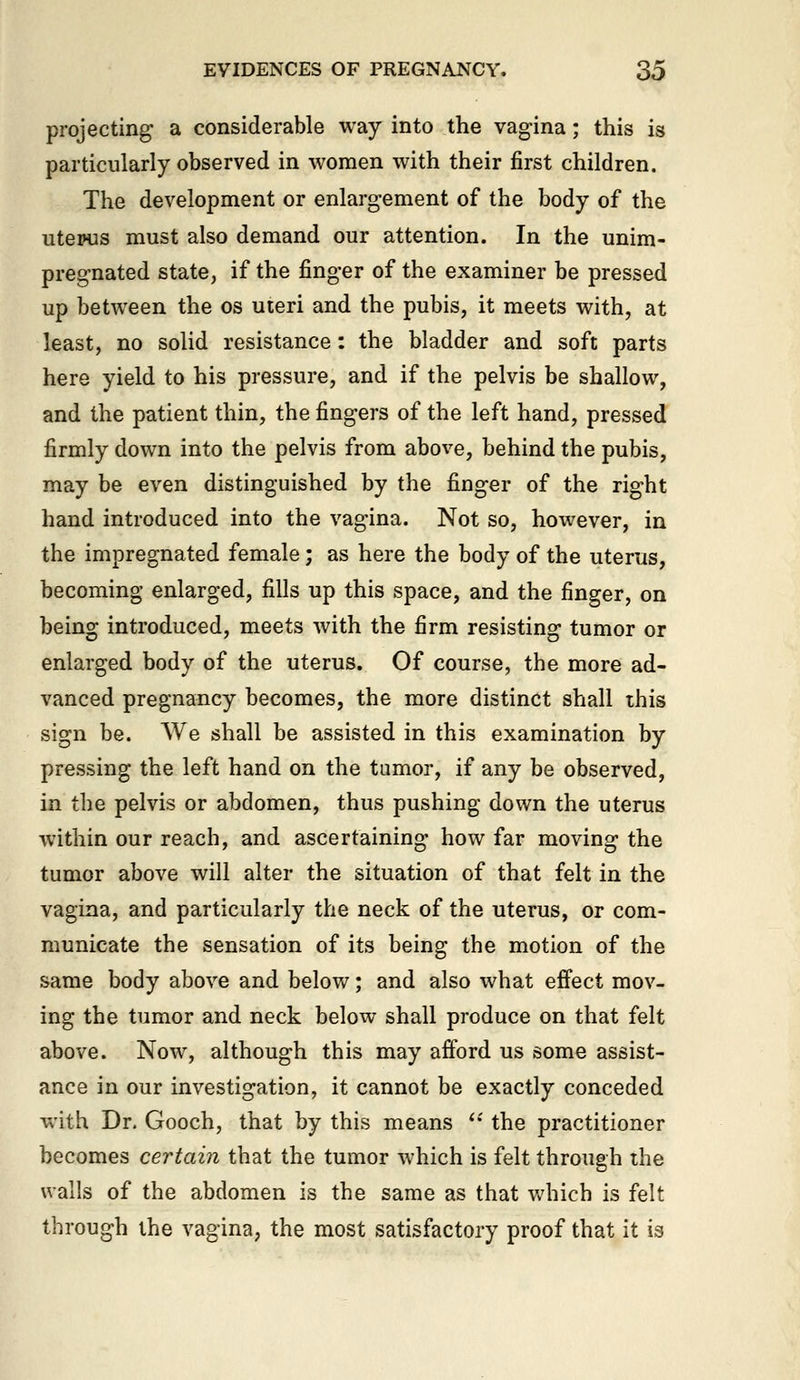 projecting a considerable way into the vagina; this is particularly observed in women with their first children. The development or enlargement of the body of the utepus must also demand our attention. In the unim- pregnated state, if the finger of the examiner be pressed up between the os uteri and the pubis, it meets with, at least, no solid resistance: the bladder and soft parts here yield to his pressure, and if the pelvis be shallow, and the patient thin, the fingers of the left hand, pressed firmly down into the pelvis from above, behind the pubis, may be even distinguished by the finger of the right hand introduced into the vagina. Not so, however, in the impregnated female; as here the body of the uterus, becoming enlarged, fills up this space, and the finger, on being introduced, meets with the firm resisting tumor or enlarged body of the uterus. Of course, the more ad- vanced pregnancy becomes, the more distinct shall this sign be. We shall be assisted in this examination by pressing the left hand on the tumor, if any be observed, in the pelvis or abdomen, thus pushing down the uterus within our reach, and ascertaining how far moving the tumor above will alter the situation of that felt in the vagina, and particularly the neck of the uterus, or com- municate the sensation of its being the motion of the same body above and below; and also what effect mov- ing the tumor and neck below shall produce on that felt above. Now, although this may afford us some assist- ance in our investigation, it cannot be exactly conceded with Dr. Gooch, that by this means ''' the practitioner becomes certain that the tumor which is felt through the walls of the abdomen is the same as that Vv'hich is felt through the vagina, the most satisfactory proof that it is