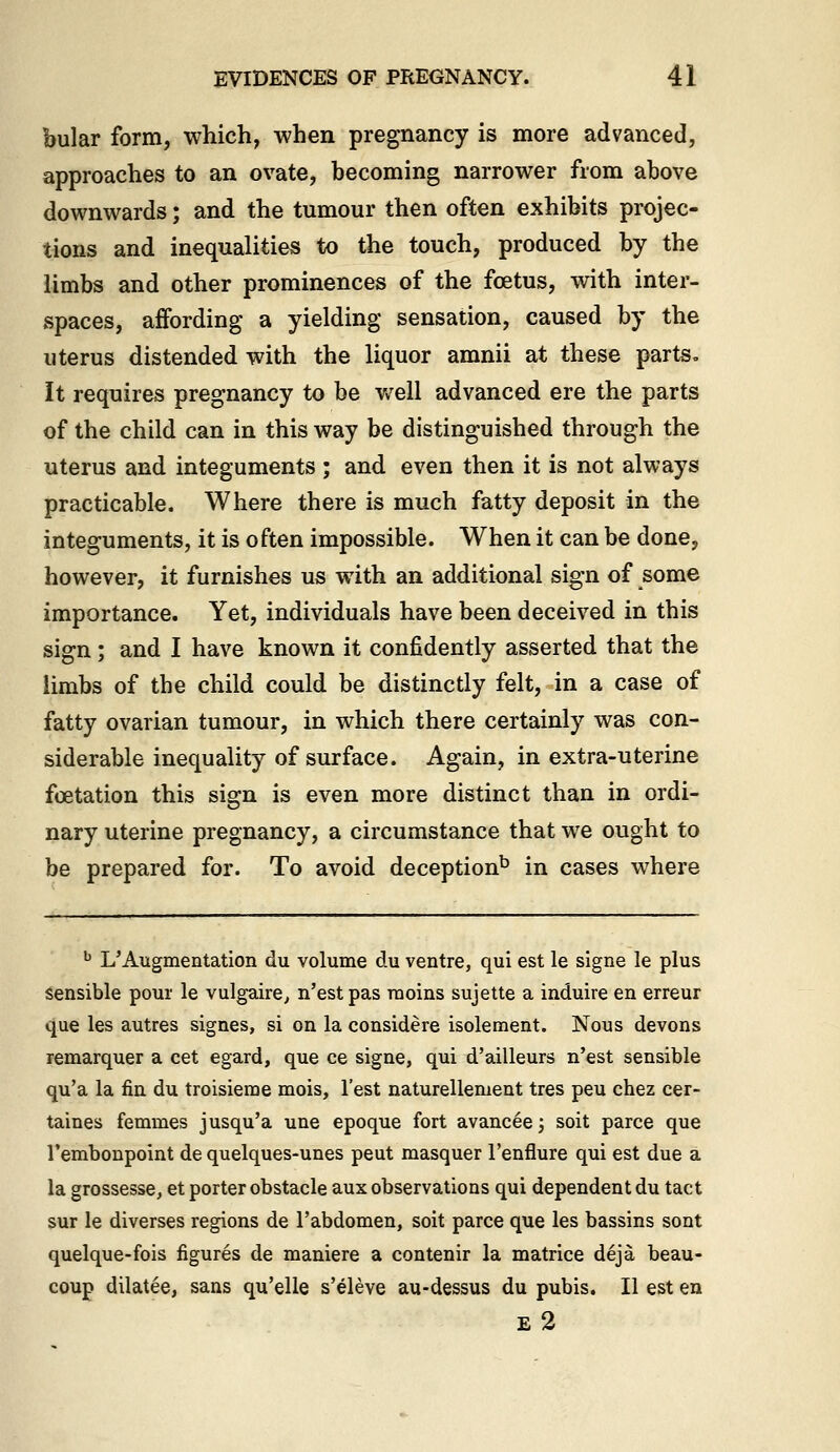 bular form, which, when pregnancy is more advanced, approaches to an ovate, becoming narrower from above downwards; and the tumour then often exhibits projec- tions and inequalities to the touch, produced by the limbs and other prominences of the foetus, with inter- spaces, affording a yielding sensation, caused by the uterus distended with the liquor amnii at these parts. It requires pregnancy to be v/ell advanced ere the parts of the child can in this way be distinguished through the uterus and integuments ; and even then it is not always practicable. Where there is much fatty deposit in the integuments, it is often impossible. When it can be done, however, it furnishes us with an additional sign of some importance. Yet, individuals have been deceived in this sign; and I have known it confidently asserted that the limbs of the child could be distinctly felt, in a case of fatty ovarian tumour, in which there certainly was con- siderable inequality of surface. Again, in extra-uterine fcetation this sign is even more distinct than in ordi- nary uterine pregnancy, a circumstance that we ought to be prepared for. To avoid deception^ in cases where ^ L'Augmentation du volume du ventre, qui est le signe le plus Sensible pour le vulgaire^ n'estpas raoins sujette a induire en erreur que les autres signes, si on la considere isolement. Nous devons remarquer a cet egard, que ce signe, qui d'ailleurs n'est sensible qu'a la fin du troisieme mois. Test naturellement tres peu chez cer- taines femmes jusqu'a une epoque fort avanc6ej soit parce que I'embonpoint de quelques-unes peut masquer I'enflure qui est due a la grossesse, et porter obstacle aux observations qui dependent du tact sur le diverses regions de I'abdomen, soit parce que les bassins sont quelque-fois figures de maniere a contenir la matrice deja beau- coup dilatee, sans qu'elle s'eleve au-dessus du pubis. II est en E 2