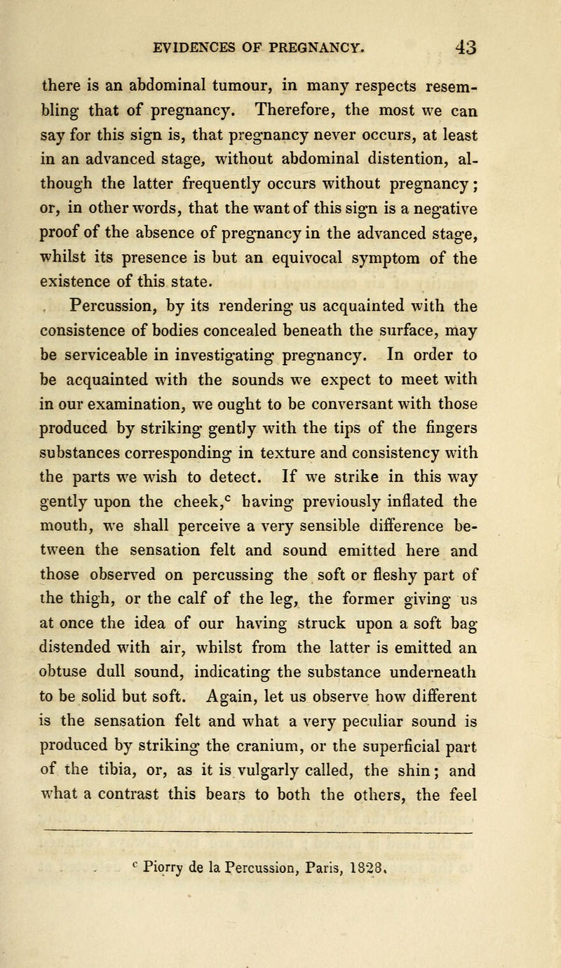 there is an abdominal tumour, in many respects resem- bling- that of pregnancy. Therefore, the most we can say for this sign is, that pregnancy never occurs, at least in an advanced stage, without abdominal distention, al- though the latter frequently occurs without pregnancy; or, in other w^ords, that the want of this sign is a negative proof of the absence of pregnancy in the advanced stage, whilst its presence is but an equivocal symptom of the existence of this state. Percussion, by its rendering us acquainted with the consistence of bodies concealed beneath the surface, may be serviceable in investigating pregnancy. In order to be acquainted with the sounds we expect to meet with in our examination, we ought to be conversant with those produced by striking gently with the tips of the fingers substances corresponding in texture and consistency with the parts we wish to detect. If we strike in this way gently upon the cheek,'^ having previously inflated the mouth, we shall perceive a very sensible difference be- tween the sensation felt and sound emitted here and those observed on percussing the soft or fleshy part of the thigh, or the calf of the leg, the former giving us at once the idea of our having struck upon a soft bag distended with air, whilst from the latter is emitted an obtuse dull sound, indicating the substance underneath to be solid but soft. Again, let us observe how different is the sensation felt and what a very peculiar sound is produced by striking the cranium, or the superficial part of the tibia, or, as it is vulgarly called, the shin; and what a contrast this bears to both the others, the feel '■ Piorry de la Percussion, Paris, 1828.