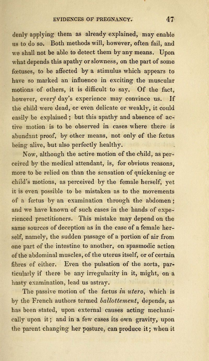 denly applying them as already explained, may enable us to do so. Both methods will, however, often fail, and we shall not be able to detect them by any means. Upon what depends this apathy or slowness, on the part of some foetuses, to be affected by a stimulus which appears to have so marked an influence in exciting the muscular motions of others, it is difficult to say. Of the fact, however, every day's experience may convince us. If the child were dead, or even delicate or weakly, it could easily be explained; but this apathy and absence of ac- tive motion is to be observed in cases where there is abundant proof, by other means, not only of the fcetus being alive, but also perfectly healthy. Now, although the active motion of the child, as per- ceived by the medical attendant, is, for obvious reasons, more to be relied on than the sensation of quickening or child's motions, as perceived by the female herself, yet it is even possible to be mistaken as to the movements of a foetus by an examination through the abdomen; and we have known of such cases in the hands of expe- rienced practitioners. This mistake may depend on the same sources of deception as in the case of a female her- self, namely, the sudden passage of a portion of air from one part of the intestine to another, on spasmodic action of the abdominal muscles, of the uterus itself, or of certain fibres of either. Even the pulsation of the aorta, par- ticularly if there be any irregularity in it, might, on a hasty examination, lead us astray. The passive motion of the foetus in utero, which is by the French authors termed ballottement, depends, as has been stated, upon external causes acting mechani- cally upon it; and in a few cases its own gravity, upon the parent changing her posture, can produce it; when it