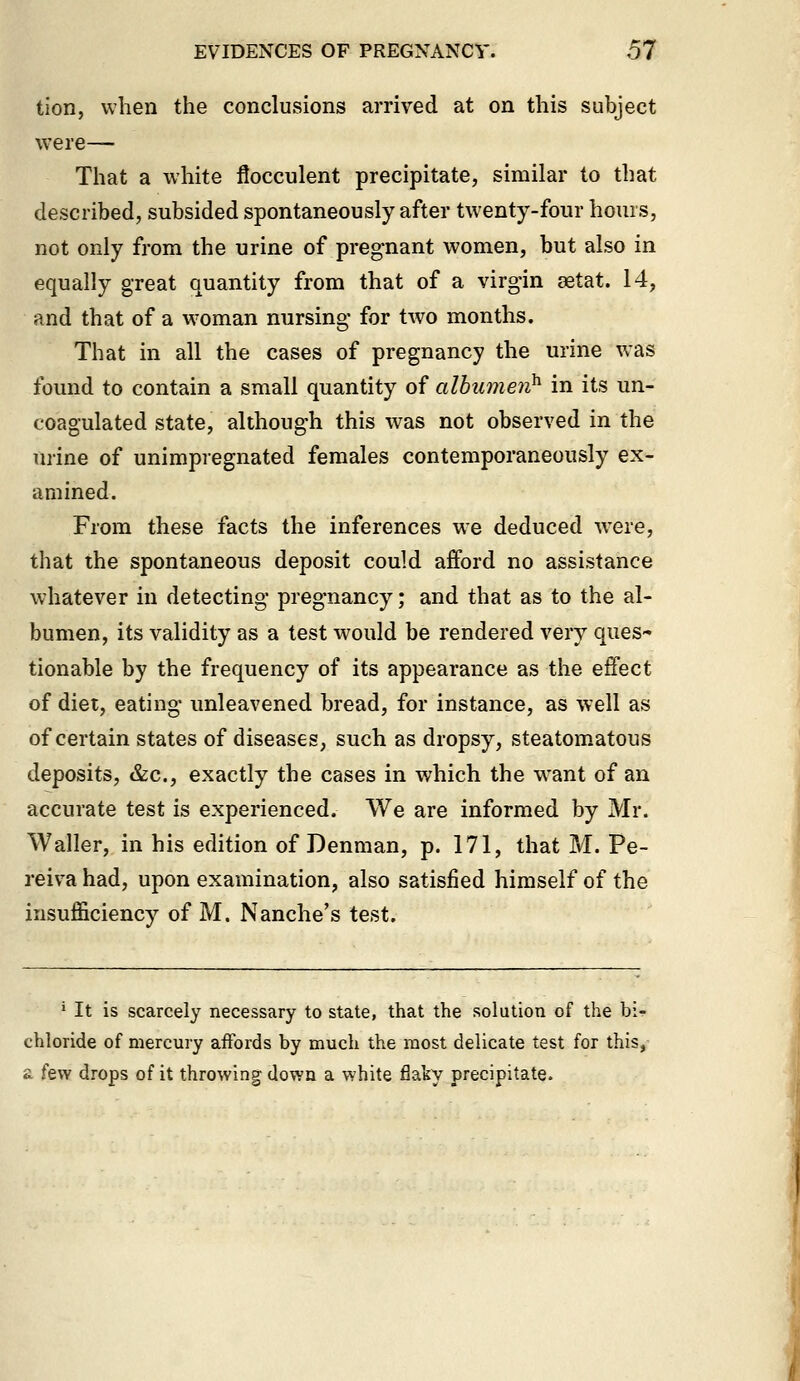 tion, when the conclusions arrived at on this subject were— That a white flocculent precipitate, similar to that described, subsided spontaneously after twenty-four hours, not only from the urine of pregnant women, but also in equally great quantity from that of a virgin setat. 14, and that of a w'oman nursing for two months. That in all the cases of pregnancy the urine was found to contain a small quantity of albumen^ in its un- coagulated state, although this was not observed in the urine of unimpregnated females contemporaneously ex- amined. From these facts the inferences we deduced were, that the spontaneous deposit could afford no assistance whatever in detecting pregnancy; and that as to the al- bumen, its validity as a test would be rendered very ques- tionable by the frequency of its appearance as the effect of diet, eating unleavened bread, for instance, as well as of certain states of diseases, such as dropsy, steatomatous deposits, &c., exactly the cases in which the want of an accurate test is experienced. We are informed by Mr. Waller, in his edition of Denman, p. 171, that M. Pe- reiva had, upon examination, also satisfied himself of the insufficiency of M. Nanche's test. ' It is scarcely necessary to state, that the solution of the bi- chloride of mercury affords by much the most delicate test for this, £ few drops of it throwing down a white flaky precipitate.