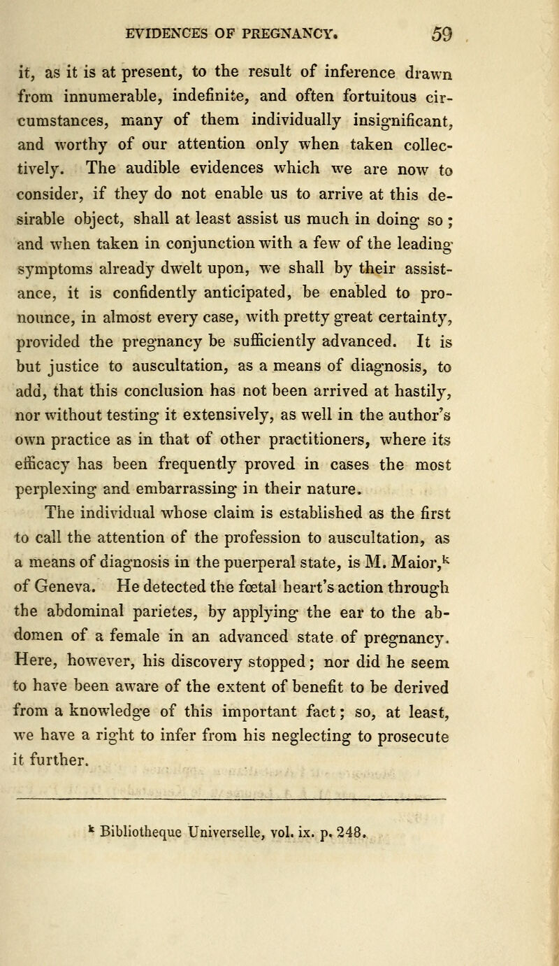 it, as it is at present, to the result of inference drawn from innumerable, indefinite, and often fortuitous cir- cumstances, many of them individually insignificant, and worthy of our attention only when taken collec- tively. The audible evidences which w^e are now to consider, if they do not enable us to arrive at this de- sirable object, shall at least assist us much in doing so ; and when taken in conjunction with a few of the leading- symptoms already dwelt upon, we shall by their assist- ance, it is confidently anticipated, be enabled to pro- nounce, in almost every case, with pretty great certainty, provided the pregnancy be sufficiently advanced. It is but justice to auscultation, as a means of diagnosis, to add, that this conclusion has not been arrived at hastily, nor without testing it extensively, as well in the author's own practice as in that of other practitioners, where its efficacy has been frequently proved in cases the most perplexing and embarrassing in their nature. The individual whose claim is established as the first to call the attention of the profession to auscultation, as a means of diagnosis in the puerperal state, is M. Maior,^ of Geneva. He detected the foetal heart's action through the abdominal parietes, by applying the ear to the ab- domen of a female in an advanced state of pregnancy. Here, however, his discovery stopped; nor did he seem to have been aware of the extent of benefit to be derived from a knowledge of this important fact; so, at least, we have a right to infer from his neglecting to prosecute it further. ^ Bibliotheque Universelle, vol. ix. p. 248.