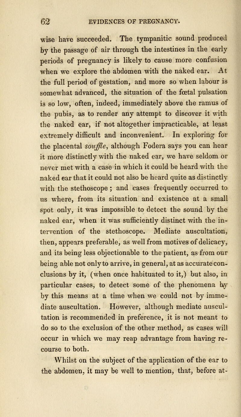 •wise have succeeded. The tympanitic sound produced by the passage of air through the intestines in the early periods of pregnancy is likely to cause more confusion when we explore the abdomen with the naked ear. -At the full period of gestation, and more so when labour is somewhat advanced, the situation of the foetal pulsation is so low, often, indeed, immediately above the ramus of the pubis, as to render any attempt to discover it with the naked ear, if not altogether impracticable, at least extremely difficult and inconvenient. In exploring for the placental souffle, although Fodera says you can hear it more distinctly with the naked ear, we have seldom or never met with a case in which it could be heard with the naked ear that it could not also be heard quite as distinctly with the stethoscope ; and cases frequently occurred to us where, from its situation and existence at a small spot only, it was impossible to detect the sound by the naked ear, when it was sufficiently distinct with the in- tervention of the stethoscope. Mediate auscultation, then, appears preferable, as well from motives of delicacy, and its being less objectionable to the patient, as from our being able not only to arrive, in general, at as accurate con- clusions by it, (when once habituated to it,) but also, in particular cases, to detect some of the phenomena hy by this means at a time when we could not by imme- diate auscultation. However, although mediate auscul- tation is recommended in preference, it is not meant to do so to the exclusion of the other method, as cases will occur in which we may reap advantage from having re- course to both. Whilst on the subject of the application of the ear to the abdomen, it may be well to mention, that, before at-