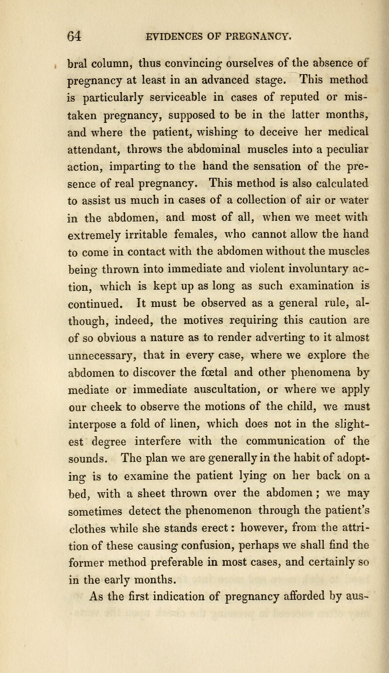 bral column, thus convincing ourselves of the absence of pregnancy at least in an advanced stage. This method is particularly serviceable in cases of reputed or mis- taken pregnancy, supposed to be in the latter months, and where the patient, wishing to deceive her medical attendant, throws the abdominal muscles into a peculiar action, imparting to the hand the sensation of the pre- sence of real pregnancy. This method is also calculated to assist us much in cases of a collection of air or water in the abdomen, and most of all, when we meet with extremely irritable females, who cannot allow tbe hand to come in contact with the abdomen without the muscles being thrown into immediate and violent involuntary ac- tion, which is kept up as long as such examination is continued. It must be observed as a general rule, al- though, indeed, the motives requiring this caution are of so obvious a nature as to render adverting to it almost unnecessary, that in every case, where we explore the abdomen to discover the foetal and other phenomena by mediate or immediate auscultation, or where we apply our cheek to observe the motions of the child, we must interpose a fold of linen, which does not in the slight- est degree interfere with the communication of the sounds. The plan we are generally in the habit of adopt- ing is to examine the patient lying on her back on a bed, with a sheet thrown over the abdomen; we may sometimes detect the phenomenon through the patient's clothes while she stands erect: however, from the attri- tion of these causing confusion, perhaps we shall find the former method preferable in most cases, and certainly so in the early months. As the first indication of pregnancy afforded by aus-