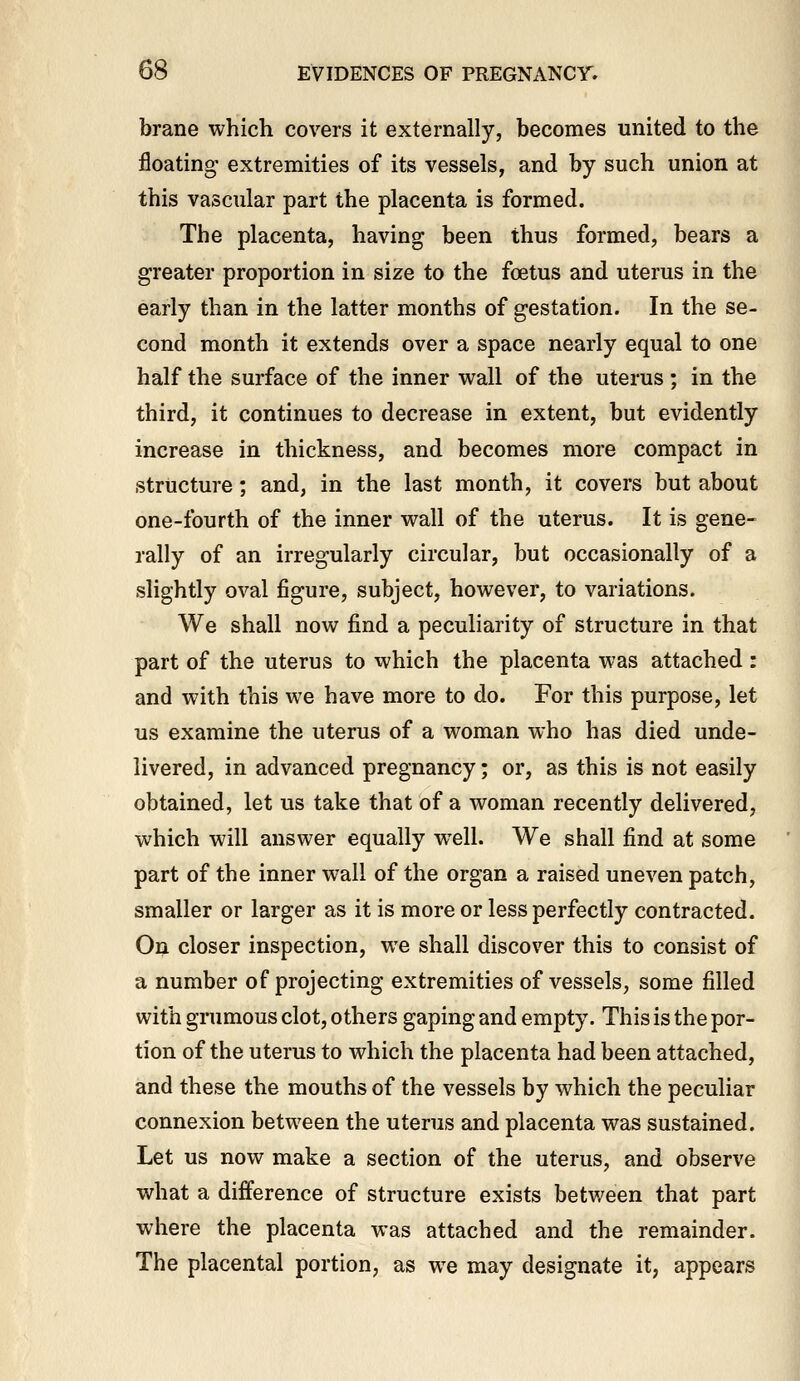 brane which covers it externally, becomes united to the floating extremities of its vessels, and by such union at this vascular part the placenta is formed. The placenta, having been thus formed, bears a greater proportion in size to the foetus and uterus in the early than in the latter months of gestation. In the se- cond month it extends over a space nearly equal to one half the surface of the inner wall of the uterus ; in the third, it continues to decrease in extent, but evidently increase in thickness, and becomes more compact in structure; and, in the last month, it covers but about one-fourth of the inner wall of the uterus. It is gene- rally of an irregularly circular, but occasionally of a slightly oval figure, subject, however, to variations. We shall now find a peculiarity of structure in that part of the uterus to which the placenta was attached: and with this we have more to do. For this purpose, let us examine the uterus of a woman who has died unde- livered, in advanced pregnancy; or, as this is not easily obtained, let us take that of a woman recently delivered, which will answer equally well. We shall find at some part of the inner wall of the organ a raised uneven patch, smaller or larger as it is more or less perfectly contracted. On closer inspection, we shall discover this to consist of a number of projecting extremities of vessels, some filled with grumous clot, others gaping and empty. This is the por- tion of the uterus to which the placenta had been attached, and these the mouths of the vessels by which the peculiar connexion between the uterus and placenta was sustained. Let us now make a section of the uterus, and observe what a difference of structure exists between that part where the placenta was attached and the remainder. The placental portion, as we may designate it, appears