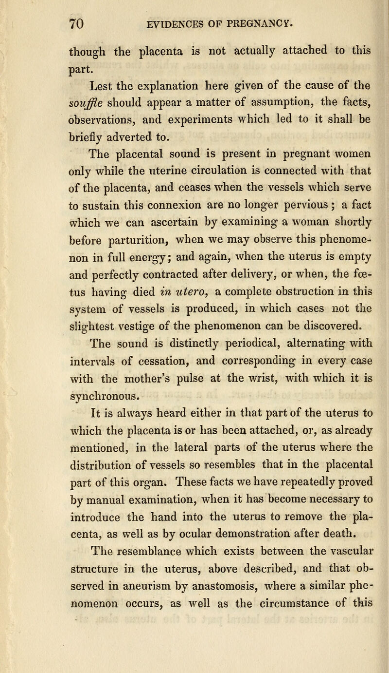 though the placenta is not actually attached to this part. Lest the explanation here given of the cause of the souffle should appear a matter of assumption, the facts, observations, and experiments which led to it shall be briefly adverted to. The placental sound is present in pregnant women only while the uterine circulation is connected with that of the placenta, and ceases when the vessels which serve to sustain this connexion are no longer pervious ; a fact which we can ascertain by examining a woman shortly before parturition, when we may observe this phenome- non in full energy; and again, when the uterus is empty and perfectly contracted after delivery, or when, the foe- tus having died in utero, a complete obstruction in this system of vessels is produced, in which cases not the slightest vestige of the phenomenon can be discovered. The sound is distinctly periodical, alternating with intervals of cessation, and corresponding in every case with the mother's pulse at the wrist, with which it is synchronous. It is always heard either in that part of the uterus to which the placenta is or has been attached, or, as already mentioned, in the lateral parts of the uterus where the distribution of vessels so resembles that in the placental part of this organ. These facts we have repeatedly proved by manual examination, when it has become necessary to introduce the hand into the uterus to remove the pla- centa, as well as by ocular demonstration after death. The resemblance which exists between the vascular structure in the uterus, above described, and that ob- served in aneurism by anastomosis, where a similar phe- nomenon occurs, as well as the circumstance of this