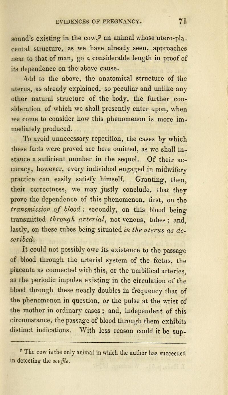 sound's existing in the cow,p an animal whose utero-pla- cental structure, as we have already seen, approaches near to that of man, go a considerable length in proof of its dependence on the above cause. Add to the above, the anatomical structure of the uterus, as already explained, so peculiar and unlike any other natural structure of the body, the further con- sideration of which we shall presently enter upon, when we come to consider how this phenomenon is more im- mediately produced. To avoid unnecessary repetition, the cases by which these facts were proved are here omitted, as we shall in- stance a sufficient number in the sequel. Of their ac- curacy, however, every individual engaged in midwifery practice can easily satisfy himself. Granting, then, their correctness, we may justly conclude, that they prove the dependence of this phenomenon, first, on the transmission of blood; secondly, on this blood beino' transmitted through arterial, not venous, tubes ; and, lastly, on these tubes being situated in the uterus as de- scribed. It could not possibly owe its existence to the passage of blood through the arterial system of the foetus, the placenta as connected with this, or the umbilical arteries, as the periodic impulse existing in the circulation of the blood through these nearly doubles in frequency that of the phenomenon in question, or the pulse at the wrist of the mother in ordinary cases ; and, independent of this circumstance, the passage of blood through them exhibits distinct indications. With less reason could it be sup- P The cow is the only aniraal in which the author has succeeded in detecting the souffle.