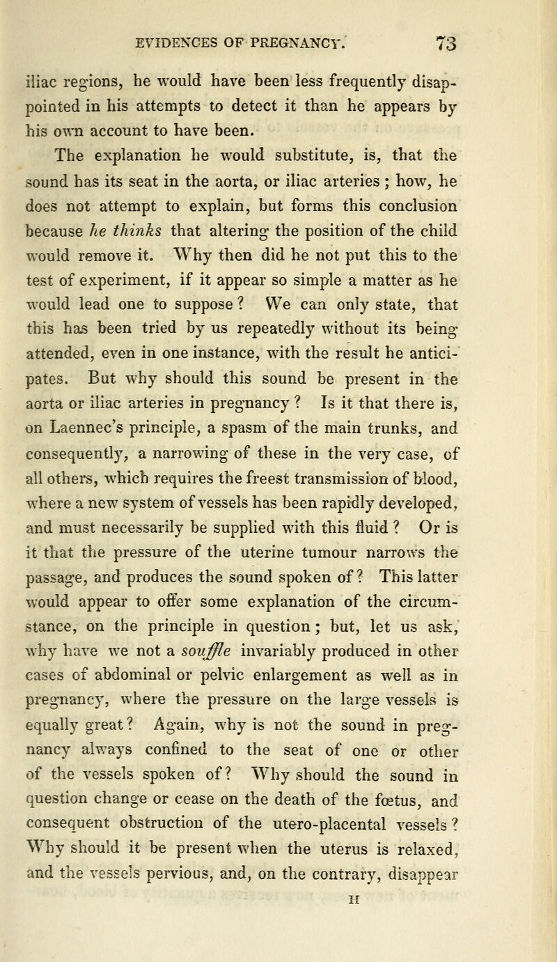 iiiac regions, he would have been less frequently disap- pointed in his attempts to detect it than he appears by his own account to have been. The explanation he would substitute, is, that the sound has its seat in the aorta, or iliac arteries ; how, he does not attempt to explain, but forms this conclusion because he thinks that altering the position of the child would remove it. Why then did he not put this to the test of experiment, if it appear so simple a matter as he would lead one to suppose ? We can only state, that this has been tried by us repeatedly without its being- attended, even in one instance, with the result he antici- pates. But why should this sound be present in the aorta or iliac arteries in pregnancy ? Is it that there is, on Laennec's principle, a spasm of the main trunks, and consequently, a narrowing of these in the very case, of all others, which requires the freest transmission of blood, where a new system of vessels has been rapidly developed, and must necessarily be supplied with this fluid ? Or is it that the pressure of the uterine tumour narrows the passage, and produces the sound spoken of? This latter would appear to offer some explanation of the circum- stance, on the principle in question; but, let us ask, why have we not a souffle invariably produced in other cases of abdominal or pelvic enlargement as well as in pregnancy, where the pressure on the large vessels is equally great ? Again, why is not the sound in preg- nancy always confined to the seat of one or other of the vessels spoken of? Why should the sound in question change or cease on the death of the fcEtus, and consequent obstruction of the utero-placental vessels ? Why should it be present when the uterus is relaxed, and the vessels pervious, and, on the contrary, disappear H