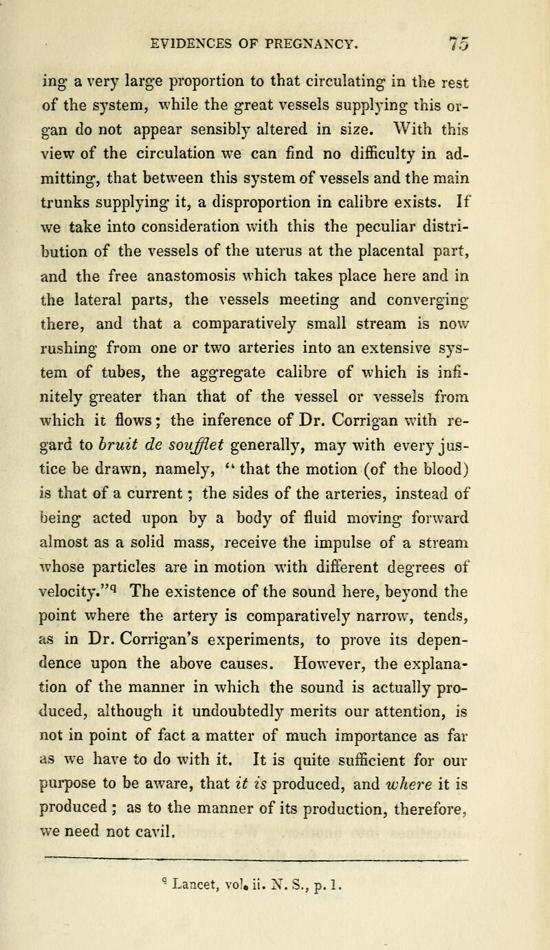 ing a very larg-e proportion to that circulating in the rest of the system, while the great vessels supplj^ng this or- gan do not appear sensibly altered in size. With this view of the circulation we can find no difficulty in ad- mitting, that between this system of vessels and the main trunks supplying it, a disproportion in calibre exists. If we take into consideration Vs'ith this the peculiar distri- bution of the vessels of the uterus at the placental part, and the free anastomosis which takes place here and in the lateral parts, the vessels meeting and converging there, and that a comparatively small stream is now rushing from one or two arteries into an extensive sys- tem of tubes, the aggregate calibre of which is infi- nitely greater than that of the vessel or vessels from which it flows; the inference of Dr. Corrigan with re- gard to bruit de soufflet generally, may with every jus- tice be drawn, namely,  that the motion (of the blood) is that of a current; the sides of the arteries, instead of being acted upon by a body of fluid moving forward almost as a solid mass, receive the impulse of a stream whose particles are in motion with different degrees of velocity.'^ The existence of the sound here, beyond the point where the artery is comparatively narrow, tends, as in Dr. Corrigan's experiments, to prove its depen- dence upon the above causes. However, the explana- tion of the manner in which the sound is actually pro- duced, although it undoubtedly merits our attention, is not in point of fact a matter of much importance as far as we have to do with it. It is quite sufficient for our purpose to be aware, that it is produced, and where it is produced ; as to the manner of its production, therefore, we need not cavil. Lancet, \o\ ii. N. S., p. 1.