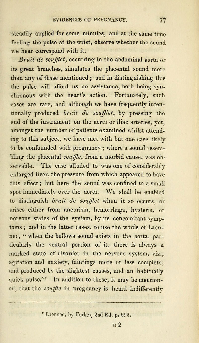 Steadily applied for some minutes, and at the same time feeling the pulse at the wrist, observe whether the sound we hear correspond with it. Bruit de soufflet, occurring in the abdominal aorta or its great branches, simulates the placental sound more than any of those mentioned; and in distinguishing this the pulse will afford us no assistance, both being syn- chronous with the heart's action. Fortunately, such cases are rare, and although we have frequently inten- tionally produced bruit de soujfflet, by pressing the end of the instrument on the aorta or iliac arteries, yet, amongst the number of patients examined whilst attend- ing to this subject, we have met with but one case likely to be confounded with pregnancy; where a sound resem- bling the placental souffie, from a morbid cause, was ob- servable. The case alluded to was one of considerably enlarged liver, the pressure from which appeared to have this effect; but here the sound v/as confined to a small spot immediately over the aorta. We shall be enabled ta distinguish bruit de souffiet when it so occurs, or ai'ises either from aneurism, hemorrhage, hysteria, or nervous states of the system, by its concomitant symp- toms ; and in the latter cases, to use the words of Laen- nec,  when the bellows sound exists in the aorta, par- ticularly the ventral portion of it, there is always a marked state of disorder in the nervous system, viz., agitation and anxiety, faintings more or less complete, and produced by the slightest causes, and an habitually quick pulse.^ In addition to these, it may be mention- ed, that the souffle in pregnancy is heard indifferently ' Laennec, by Forbes^, 2nd Ed. p. 698. h2