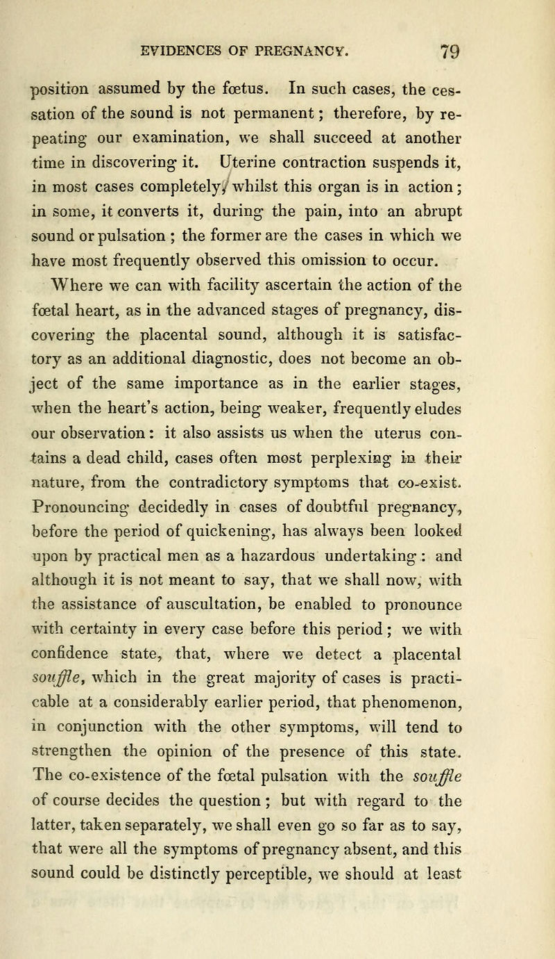 position assumed by the foetus. In such cases, the ces- sation of the sound is not permanent; therefore, by re- peating our examination, we shall succeed at another time in discovering it. Uterine contraction suspends it, in most cases completely/ whilst this organ is in action; in some, it converts it, during the pain, into an abrupt sound or pulsation ; the former are the cases in which we have most frequently observed this omission to occur. Where we can with facility ascertain the action of the foetal heart, as in the advanced stages of pregnancy, dis- covering the placental sound, although it is satisfac- tory as an additional diagnostic, does not become an ob- ject of the same importance as in the earlier stages, when the heart's action, being weaker, frequently eludes our observation: it also assists us when the uterus con- tains a dead child, cases often most perplexing in their nature, from the contradictory symptoms that co-exist. Pronouncing decidedly in cases of doubtful pregnancy, before the period of quickening, has always been looked upon by practical men as a hazardous undertaking : and although it is not meant to say, that we shall now, with the assistance of auscultation, be enabled to pronounce with certainty in every case before this period; we with confidence state, that, where we detect a placental souffley which in the great majority of cases is practi- cable at a considerably earlier period, that phenomenon, in conjunction with the other symptoms, will tend to strengthen the opinion of the presence of this state. The co-existence of the foetal pulsation with the souffie of course decides the question; but wdth regard to the latter, taken separately, we shall even go so far as to say, that were all the symptoms of pregnancy absent, and this sound could be distinctly perceptible, we should at least