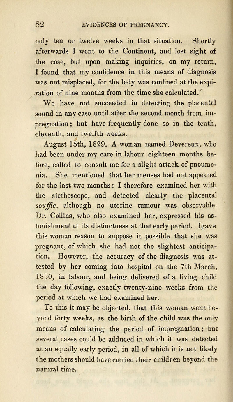 only ten or twelve weeks in that situation. Shortly afterwards I went to the Continent, and lost sight of the case, but upon making inquiries, on my return, I found that my confidence in this means of diagnosis was not misplaced, for the lady was confined at the expi- ration of nine months from the time she calculated. We have not succeeded in detecting the placental sound in any case until after the second month from im- pregnation ; but have frequently done so in the tenth, eleventh, and twelfth weeks. August 15th, 1829. A woman named Devereux, who had been under my care in labour eighteen months be- fore, called to consult me for a slight attack of pneumo- nia. She mentioned that her menses had not appeared for the last two months: I therefore examined her with the stethoscope, and detected clearly the placental so2i^e, although no uterine tumour was observable. Dr. Collins, who also examined her, expressed his as- tonishment at its distinctness at that early period. Igave this woman reason to suppose it possible that she was pregnant, of which she had not the slightest anticipa- tion. However, the accuracy of the diagnosis was at- tested by her coming into hospital on the 7th March, 1830, in labour, and being delivered of a living child the day following, exactly twenty-nine weeks from the period at which we had examined her. To this it may be objected, that this woman went be- yond forty weeks, as the birth of the child was the only means of calculating the period of impregnation; but several cases could be adduced in which it was detected at an equally early period, in all of which it is not likely the mothers should have carried their children beyond the natural time.