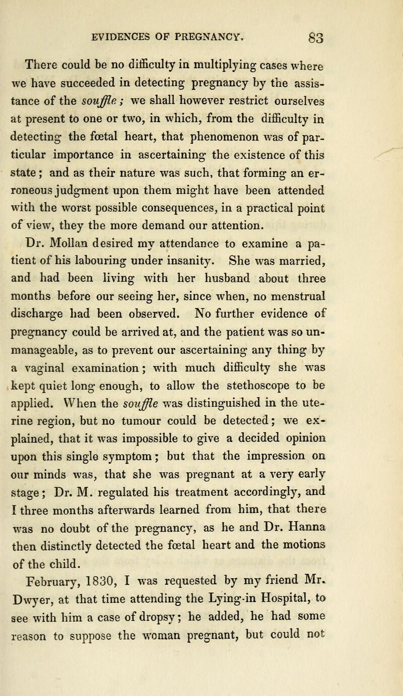 There could be no difficulty in multiplying cases where we have succeeded in detecting pregnancy by the assis- tance of the souffle; we shall however restrict ourselves at present to one or two, in which, from the difficulty in detecting- the foetal heart, that phenomenon was of par- ticular importance in ascertaining the existence of this state; and as their nature was such, that forming an er- roneous judgment upon them might have been attended wdth the worst possible consequences, in a practical point of view, they the more demand our attention. Dr. Mollan desired my attendance to examine a pa- tient of his labouring under insanity. She was married, and had been living with her husband about three months before our seeing her, since when, no menstrual discharge had been observed. No further evidence of pregnancy could be arrived at, and the patient was so un- manageable, as to prevent our ascertaining any thing by a vaginal examination; with much difficulty she was kept quiet long enough, to allow the stethoscope to be applied. When the souffle was distinguished in the ute- rine region, but no tumour could be detected; we ex- plained, that it was impossible to give a decided opinion upon this single symptom; but that the impression on our minds was, that she was pregnant at a very early stage; Dr. M. regulated his treatment accordingly, and I three months afterwards learned from him, that there was no doubt of the pregnancy, as he and Dr. Hanna then distinctly detected the foetal heart and the motions of the child. February, 1830, I was requested by my friend Mr. Dwyer, at that time attending the Lying-in Hospital, to see with him a case of dropsy; he added, he had some reason to suppose the w^oman pregnant, but could not