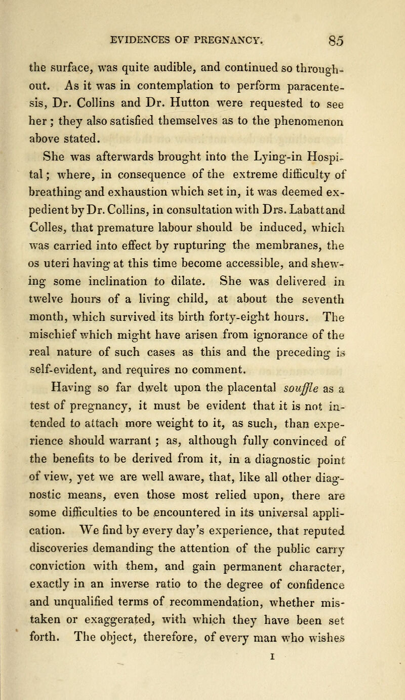 the surface, was quite audible, and continued so through- out. As it was in contemplation to perform paracente- sis, Dr. Collins and Dr. Hutton were requested to see her; they also satisfied themselves as to the phenomenon above stated. She was afterwards brought into the Lying-in Hospi- tal; where, in consequence of the extreme difficulty of breathing- and exhaustion which set in, it was deemed ex- pedient by Dr. Collins, in consultation with Drs. Labattand Colles, that premature labour should be induced, which was carried into effect by rupturing the membranes, the OS uteri having at this time become accessible, and shew- ing some inclination to dilate. She was delivered in twelve hours of a living child, at about the seventh month, which survived its birth forty-eight hours. The mischief v/hich might have arisen from ignorance of the real nature of such cases as this and the preceding is self-evident, and requires no comment. Having so far dwelt upon the placental souffle as a test of pregnancy, it must be evident that it is not in- tended to attach more v/eight to it, as such, than expe- rience should warrant ; as, although fully convinced of the benefits to be derived from it, in a diagnostic point of view, yet we are well aware, that, like all other diag- nostic means, even those most relied upon, there are some difficulties to be encountered in its universal appli- cation. We find by every day's experience, that reputed discoveries demanding the attention of the public carry conviction with them, and gain permanent character, exactly in an inverse ratio to the degree of confidence and unqualified terms of recommendation, whether mis- taken or exaggerated, with which they have been set forth. The object, therefore, of every man who wishes I